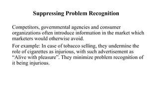 Suppressing Problem Recognition
Competitors, governmental agencies and consumer
organizations often introduce information in the market which
marketers would otherwise avoid.
For example: In case of tobacco selling, they undermine the
role of cigarettes as injurious, with such advertisement as
“Alive with pleasure”. They minimize problem recognition of
it being injurious.
 