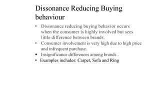 Dissonance Reducing Buying
behaviour
• Dissonance reducing buying behavior occurs
when the consumer is highly involved but sees
little difference between brands.
• Consumer involvement is very high due to high price
and infrequent purchase.
 Insignificance differences among brands .
• Examples includes: Carpet, Sofa and Ring
 