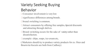 Variety Seeking Buying
Behavior
Consumer involvement is very low
significance differences among brands.
brand switching is common.
Attract consumers by offering free samples, l
special discounts
and attracting through shelves.
Brand switching occurs for the sake of varietyrather than
dissatisfaction.
example: chips, soaps, ice-cream etc,
( Marketers should try to produce variety products for ex. Oreo and
Bournvita biscuits are both from Cadbury)
 