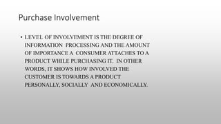 Purchase Involvement
• LEVEL OF INVOLVEMENT IS THE DEGREE OF
INFORMATION PROCESSING AND THE AMOUNT
OF IMPORTANCE A CONSUMER ATTACHES TO A
PRODUCT WHILE PURCHASING IT. IN OTHER
WORDS, IT SHOWS HOW INVOLVED THE
CUSTOMER IS TOWARDS A PRODUCT
PERSONALLY, SOCIALLY AND ECONOMICALLY.
 