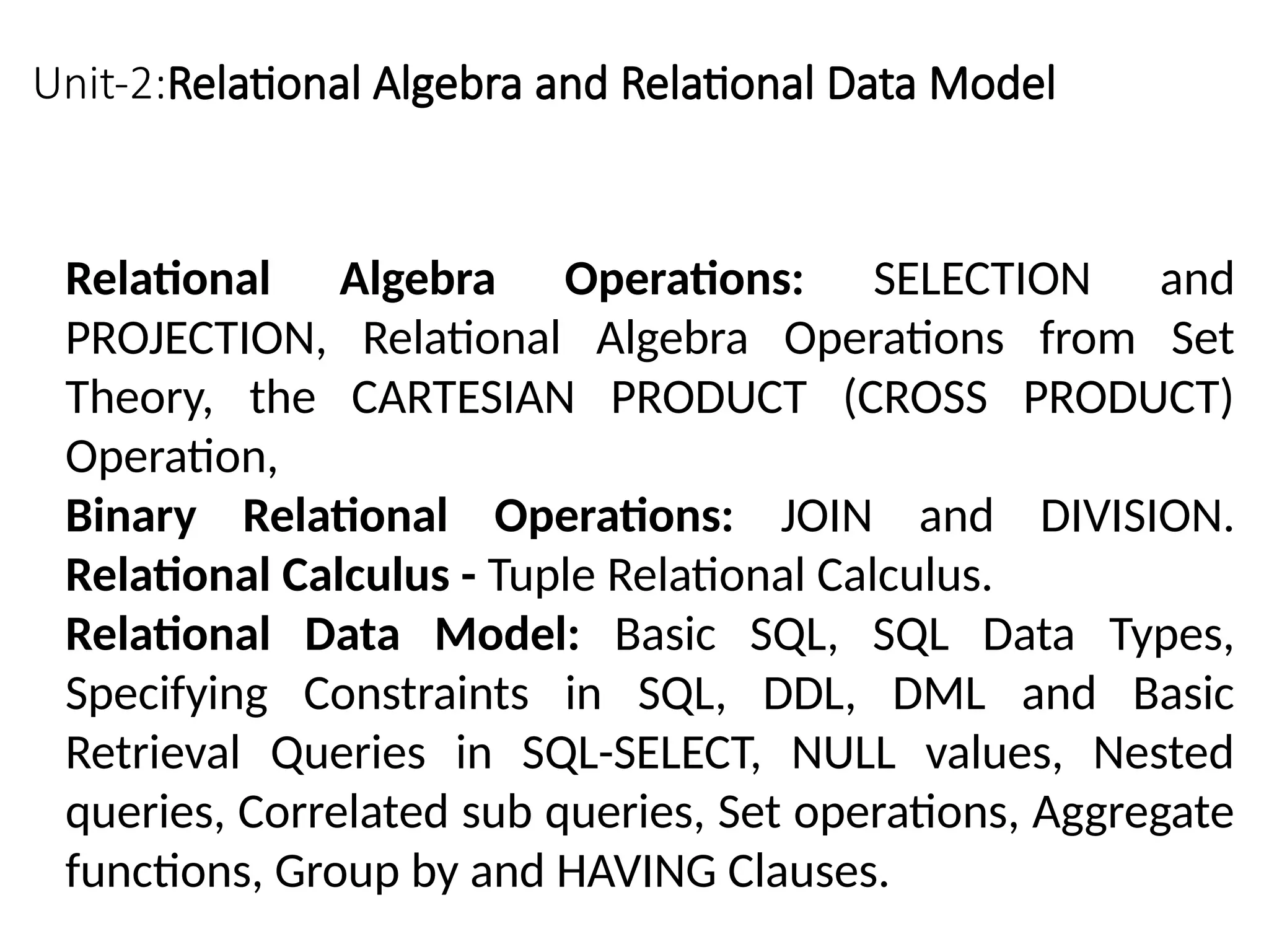 Unit-2:Relational Algebra and Relational Data Model
Relational Algebra Operations: SELECTION and
PROJECTION, Relational Algebra Operations from Set
Theory, the CARTESIAN PRODUCT (CROSS PRODUCT)
Operation,
Binary Relational Operations: JOIN and DIVISION.
Relational Calculus - Tuple Relational Calculus.
Relational Data Model: Basic SQL, SQL Data Types,
Specifying Constraints in SQL, DDL, DML and Basic
Retrieval Queries in SQL-SELECT, NULL values, Nested
queries, Correlated sub queries, Set operations, Aggregate
functions, Group by and HAVING Clauses.
 