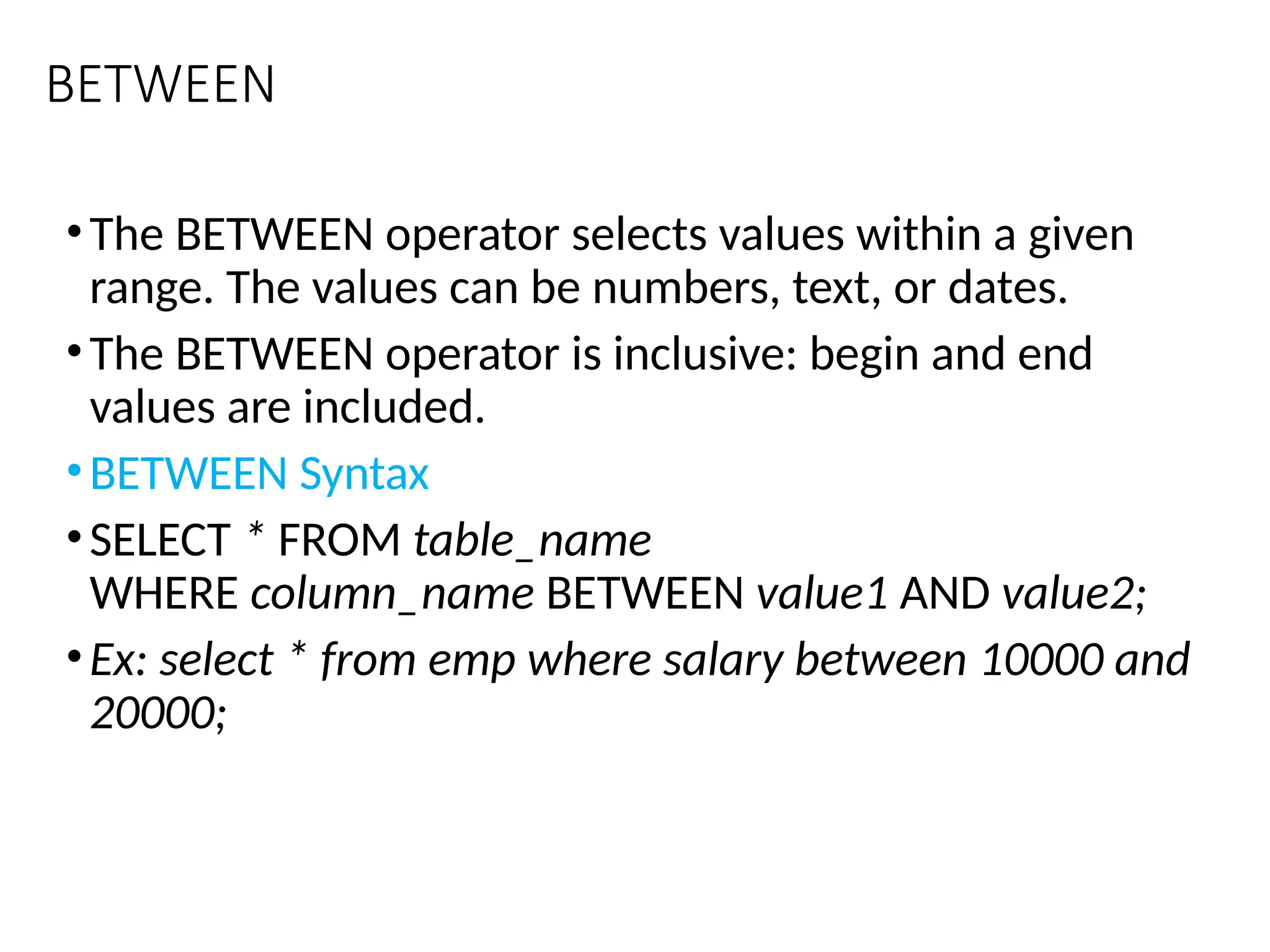 BETWEEN
•The BETWEEN operator selects values within a given
range. The values can be numbers, text, or dates.
•The BETWEEN operator is inclusive: begin and end
values are included.
•BETWEEN Syntax
•SELECT * FROM table_name
WHERE column_name BETWEEN value1 AND value2;
•Ex: select * from emp where salary between 10000 and
20000;
 