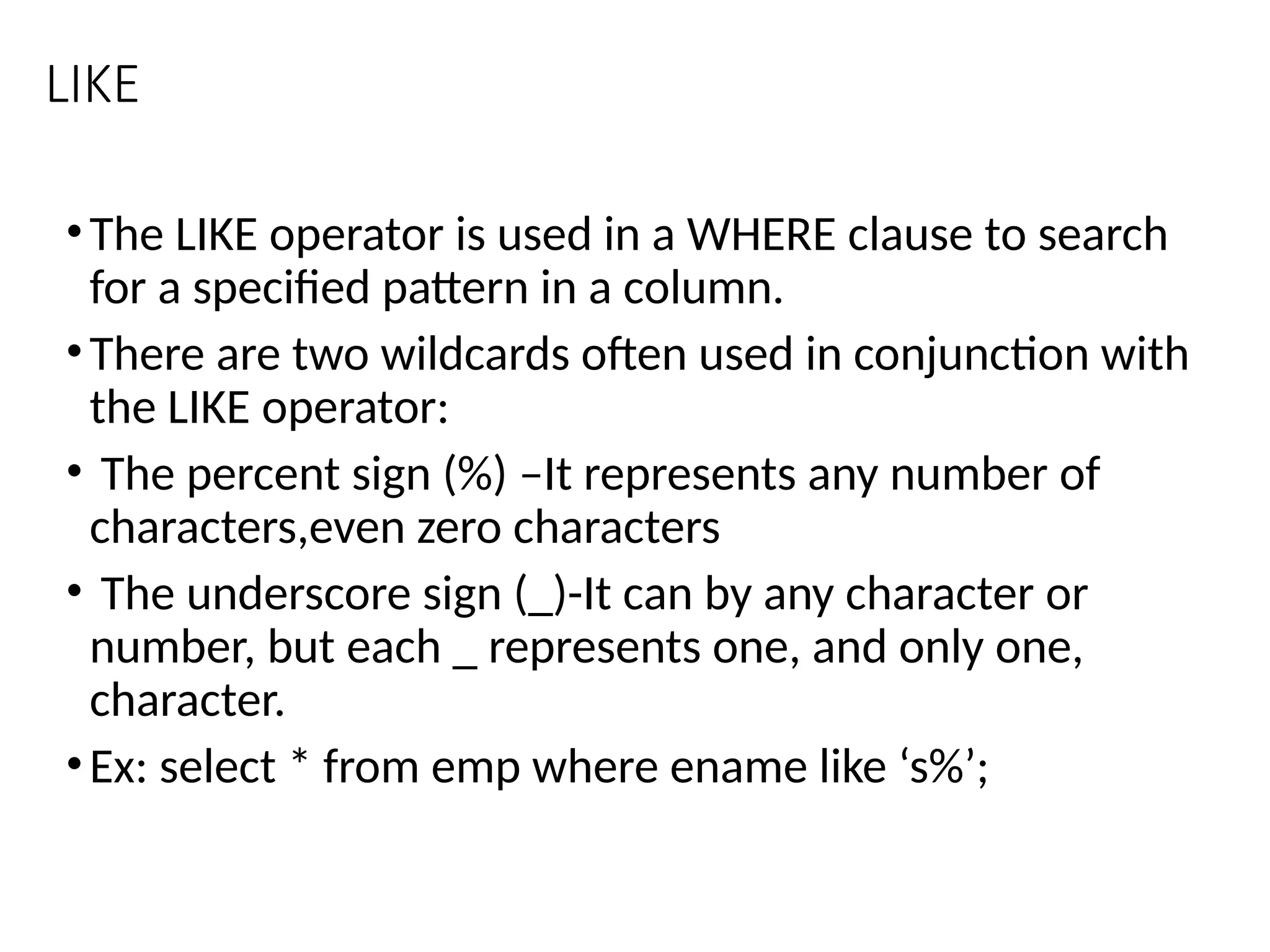 LIKE
•The LIKE operator is used in a WHERE clause to search
for a specified pattern in a column.
•There are two wildcards often used in conjunction with
the LIKE operator:
• The percent sign (%) –It represents any number of
characters,even zero characters
• The underscore sign (_)-It can by any character or
number, but each _ represents one, and only one,
character.
•Ex: select * from emp where ename like ‘s%’;
 