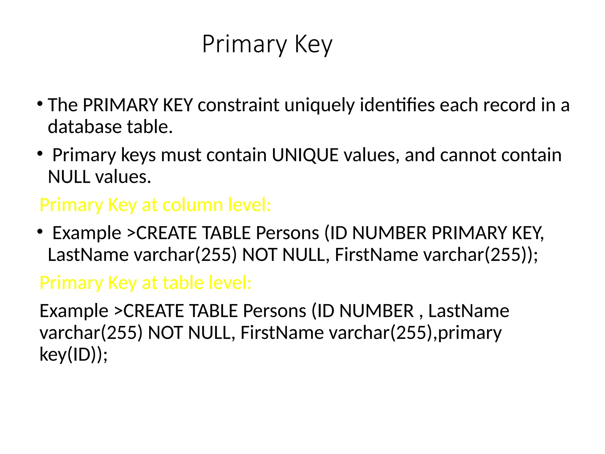 Primary Key
• The PRIMARY KEY constraint uniquely identifies each record in a
database table.
• Primary keys must contain UNIQUE values, and cannot contain
NULL values.
Primary Key at column level:
• Example >CREATE TABLE Persons (ID NUMBER PRIMARY KEY,
LastName varchar(255) NOT NULL, FirstName varchar(255));
Primary Key at table level:
Example >CREATE TABLE Persons (ID NUMBER , LastName
varchar(255) NOT NULL, FirstName varchar(255),primary
key(ID));
 