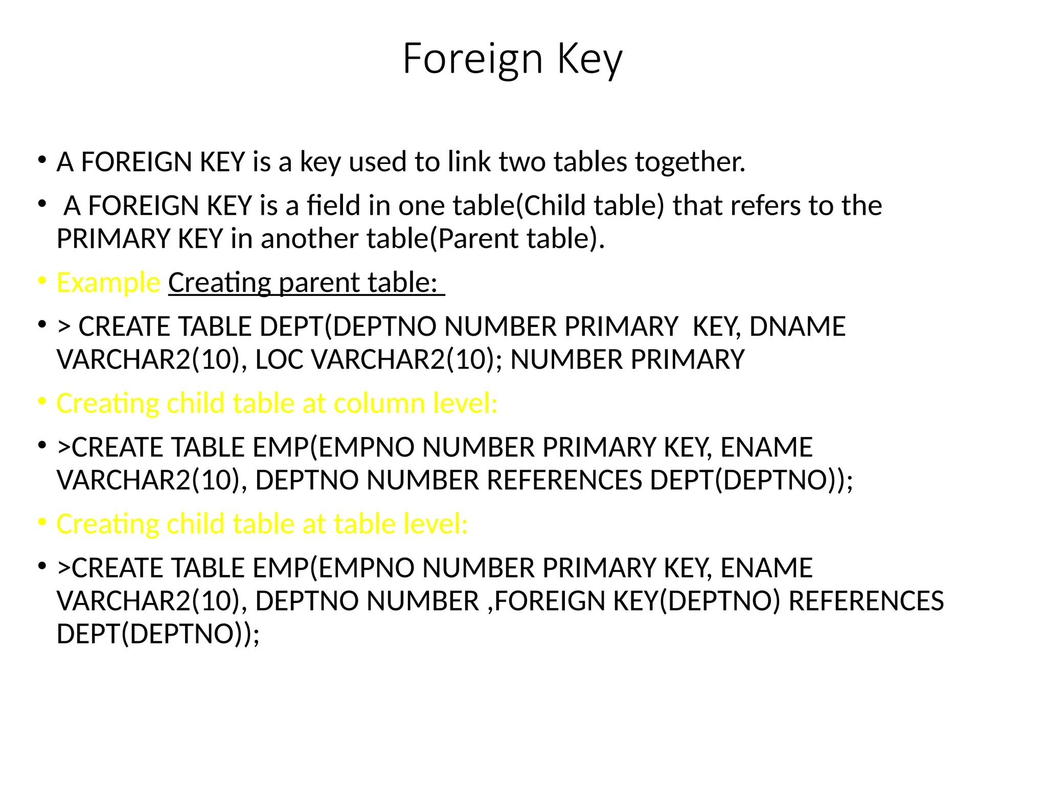 Foreign Key
• A FOREIGN KEY is a key used to link two tables together.
• A FOREIGN KEY is a field in one table(Child table) that refers to the
PRIMARY KEY in another table(Parent table).
• Example Creating parent table:
• > CREATE TABLE DEPT(DEPTNO NUMBER PRIMARY KEY, DNAME
VARCHAR2(10), LOC VARCHAR2(10); NUMBER PRIMARY
• Creating child table at column level:
• >CREATE TABLE EMP(EMPNO NUMBER PRIMARY KEY, ENAME
VARCHAR2(10), DEPTNO NUMBER REFERENCES DEPT(DEPTNO));
• Creating child table at table level:
• >CREATE TABLE EMP(EMPNO NUMBER PRIMARY KEY, ENAME
VARCHAR2(10), DEPTNO NUMBER ,FOREIGN KEY(DEPTNO) REFERENCES
DEPT(DEPTNO));
 