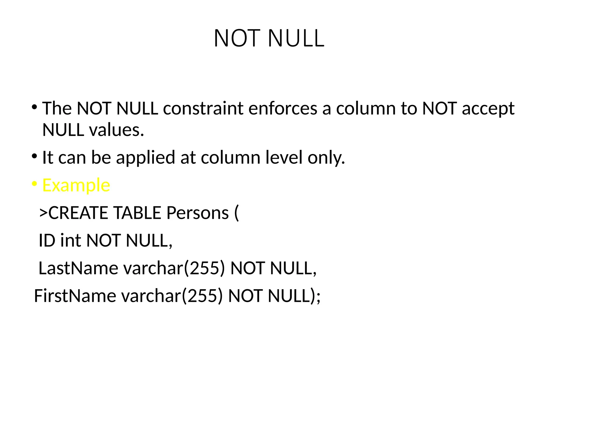 NOT NULL
• The NOT NULL constraint enforces a column to NOT accept
NULL values.
• It can be applied at column level only.
• Example
>CREATE TABLE Persons (
ID int NOT NULL,
LastName varchar(255) NOT NULL,
FirstName varchar(255) NOT NULL);
 