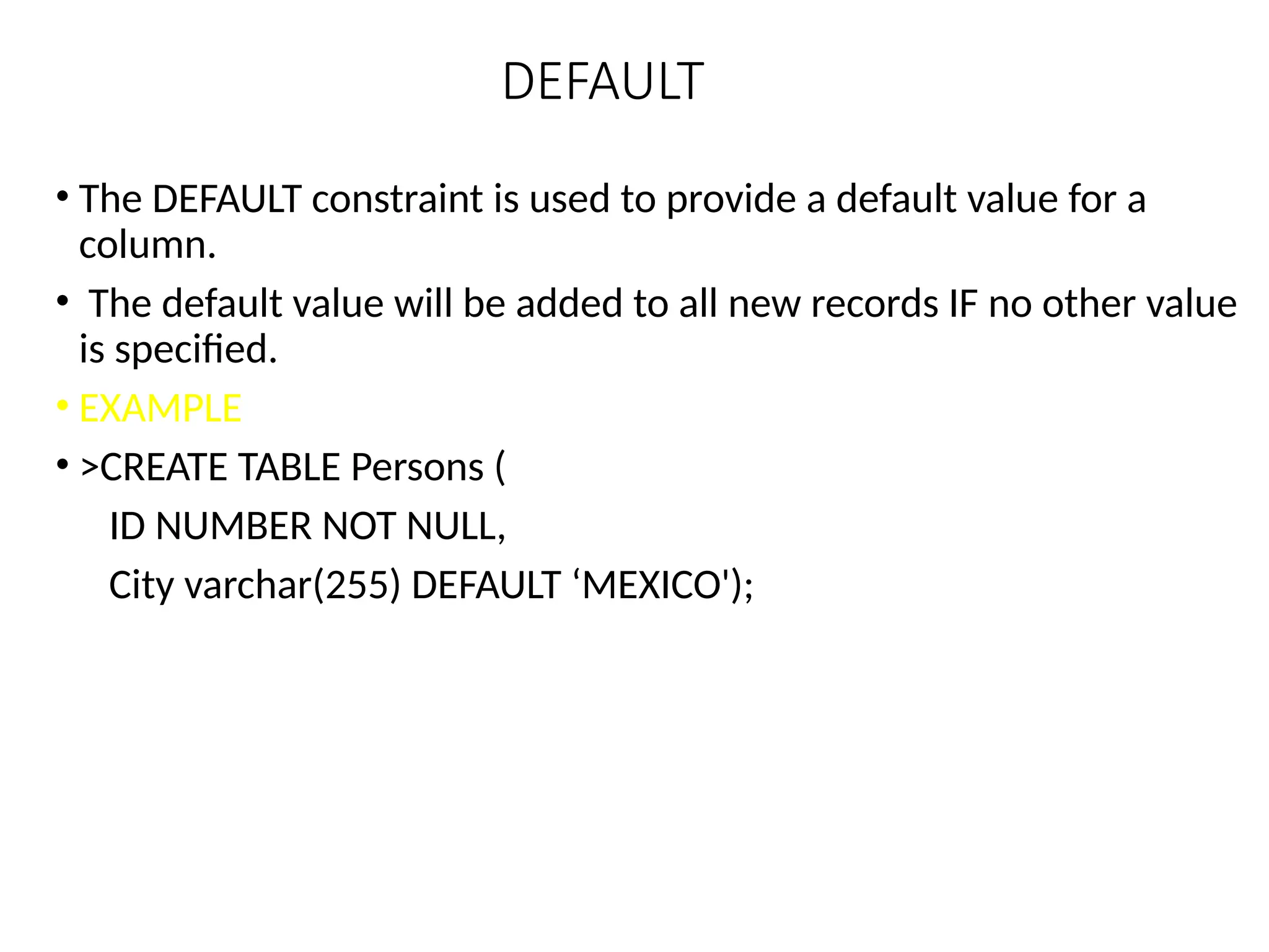 DEFAULT
• The DEFAULT constraint is used to provide a default value for a
column.
• The default value will be added to all new records IF no other value
is specified.
• EXAMPLE
• >CREATE TABLE Persons (
ID NUMBER NOT NULL,
City varchar(255) DEFAULT ‘MEXICO');
 
