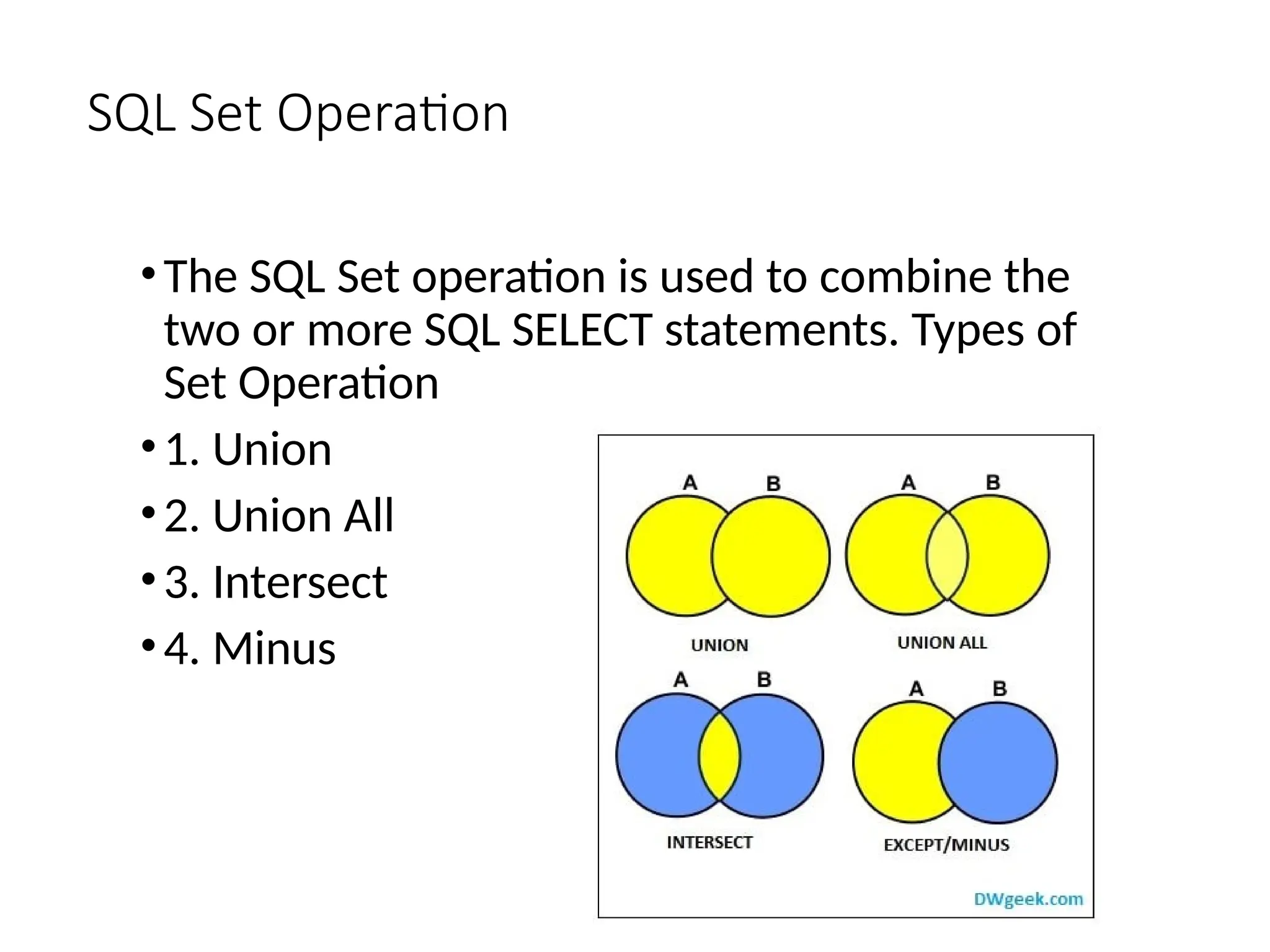 SQL Set Operation
•The SQL Set operation is used to combine the
two or more SQL SELECT statements. Types of
Set Operation
•1. Union
•2. Union All
•3. Intersect
•4. Minus
 