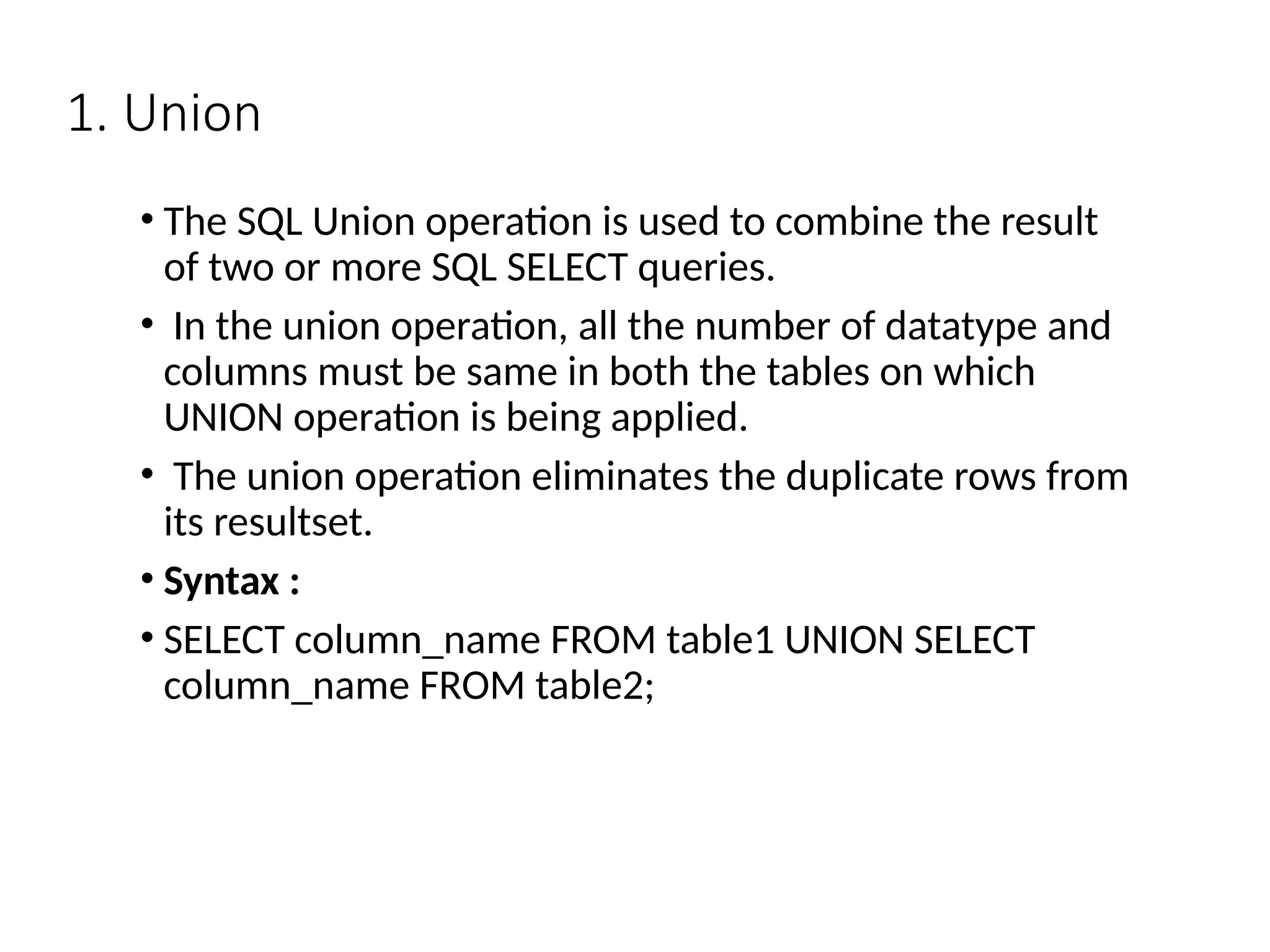 1. Union
• The SQL Union operation is used to combine the result
of two or more SQL SELECT queries.
• In the union operation, all the number of datatype and
columns must be same in both the tables on which
UNION operation is being applied.
• The union operation eliminates the duplicate rows from
its resultset.
• Syntax :
• SELECT column_name FROM table1 UNION SELECT
column_name FROM table2;
 