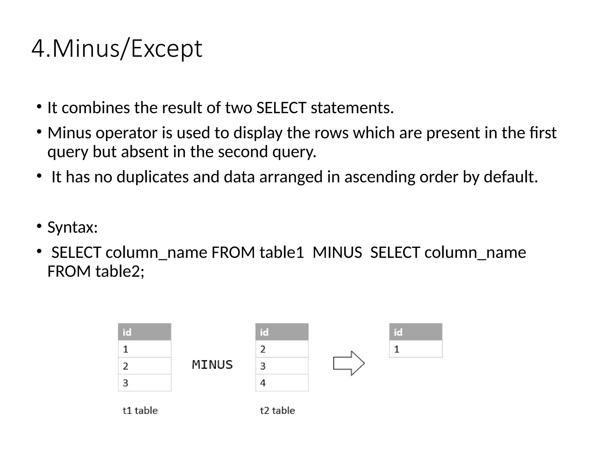 4.Minus/Except
• It combines the result of two SELECT statements.
• Minus operator is used to display the rows which are present in the first
query but absent in the second query.
• It has no duplicates and data arranged in ascending order by default.
• Syntax:
• SELECT column_name FROM table1 MINUS SELECT column_name
FROM table2;
 