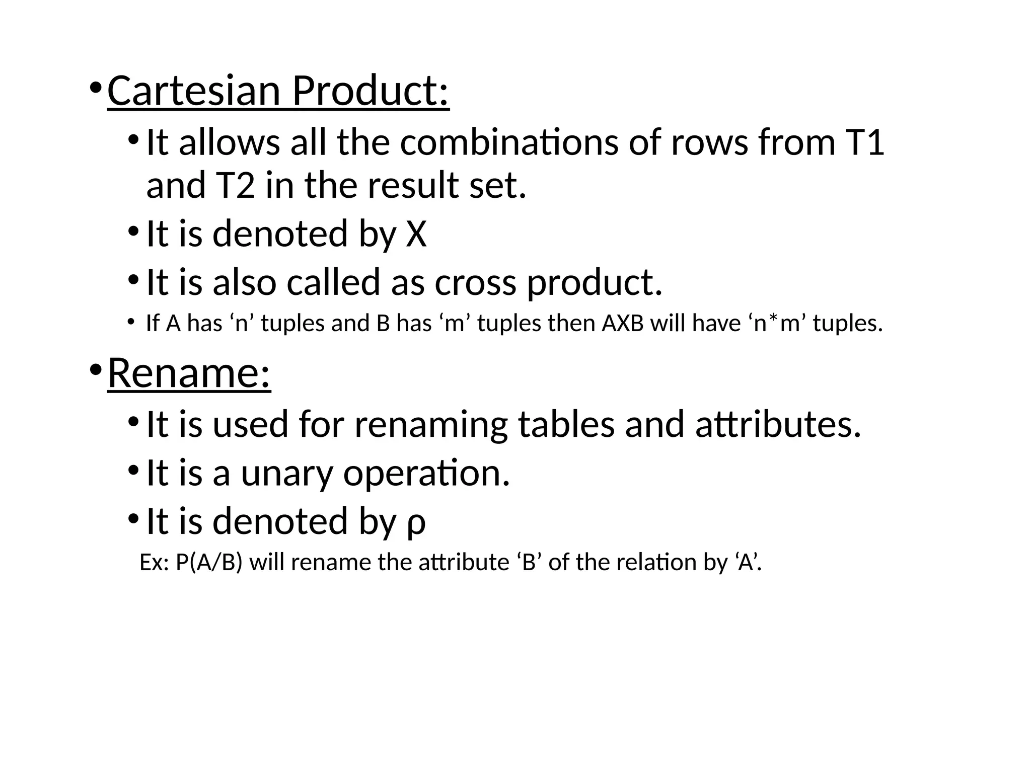 •Cartesian Product:
•It allows all the combinations of rows from T1
and T2 in the result set.
•It is denoted by X
•It is also called as cross product.
• If A has ‘n’ tuples and B has ‘m’ tuples then AXB will have ‘n*m’ tuples.
•Rename:
•It is used for renaming tables and attributes.
•It is a unary operation.
•It is denoted by ρ
Ex: Ρ(A/B) will rename the attribute ‘B’ of the relation by ‘A’.
 