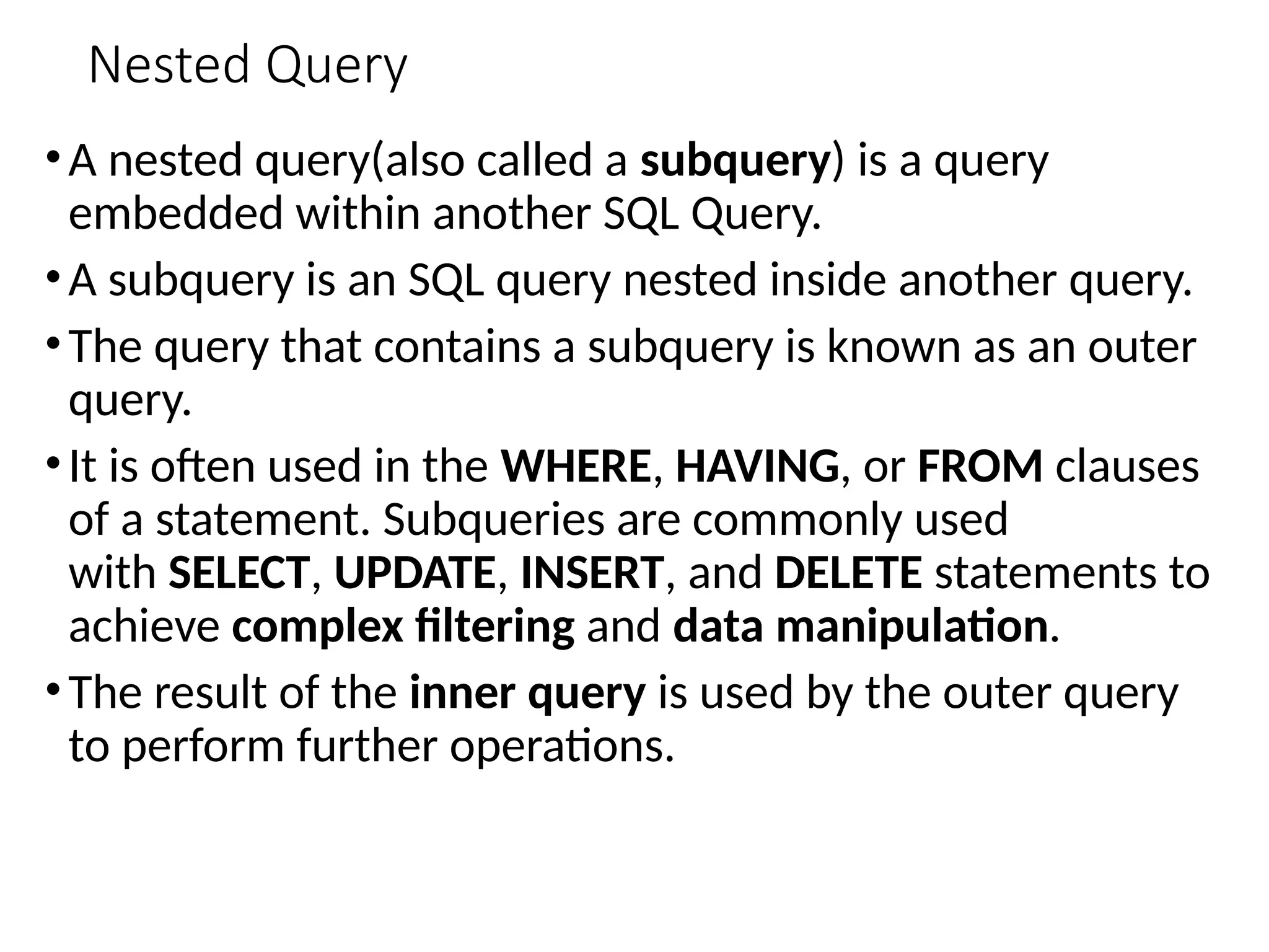 Nested Query
•A nested query(also called a subquery) is a query
embedded within another SQL Query.
•A subquery is an SQL query nested inside another query.
•The query that contains a subquery is known as an outer
query.
•It is often used in the WHERE, HAVING, or FROM clauses
of a statement. Subqueries are commonly used
with SELECT, UPDATE, INSERT, and DELETE statements to
achieve complex filtering and data manipulation.
•The result of the inner query is used by the outer query
to perform further operations.
 