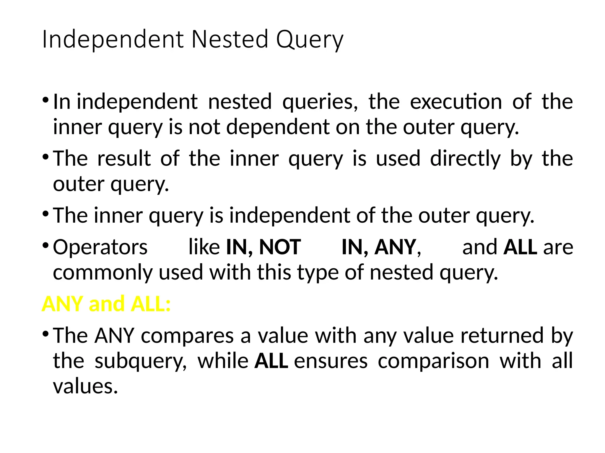 Independent Nested Query
•In independent nested queries, the execution of the
inner query is not dependent on the outer query.
•The result of the inner query is used directly by the
outer query.
•The inner query is independent of the outer query.
•Operators like IN, NOT IN, ANY, and ALL are
commonly used with this type of nested query.
ANY and ALL:
•The ANY compares a value with any value returned by
the subquery, while ALL ensures comparison with all
values.
 