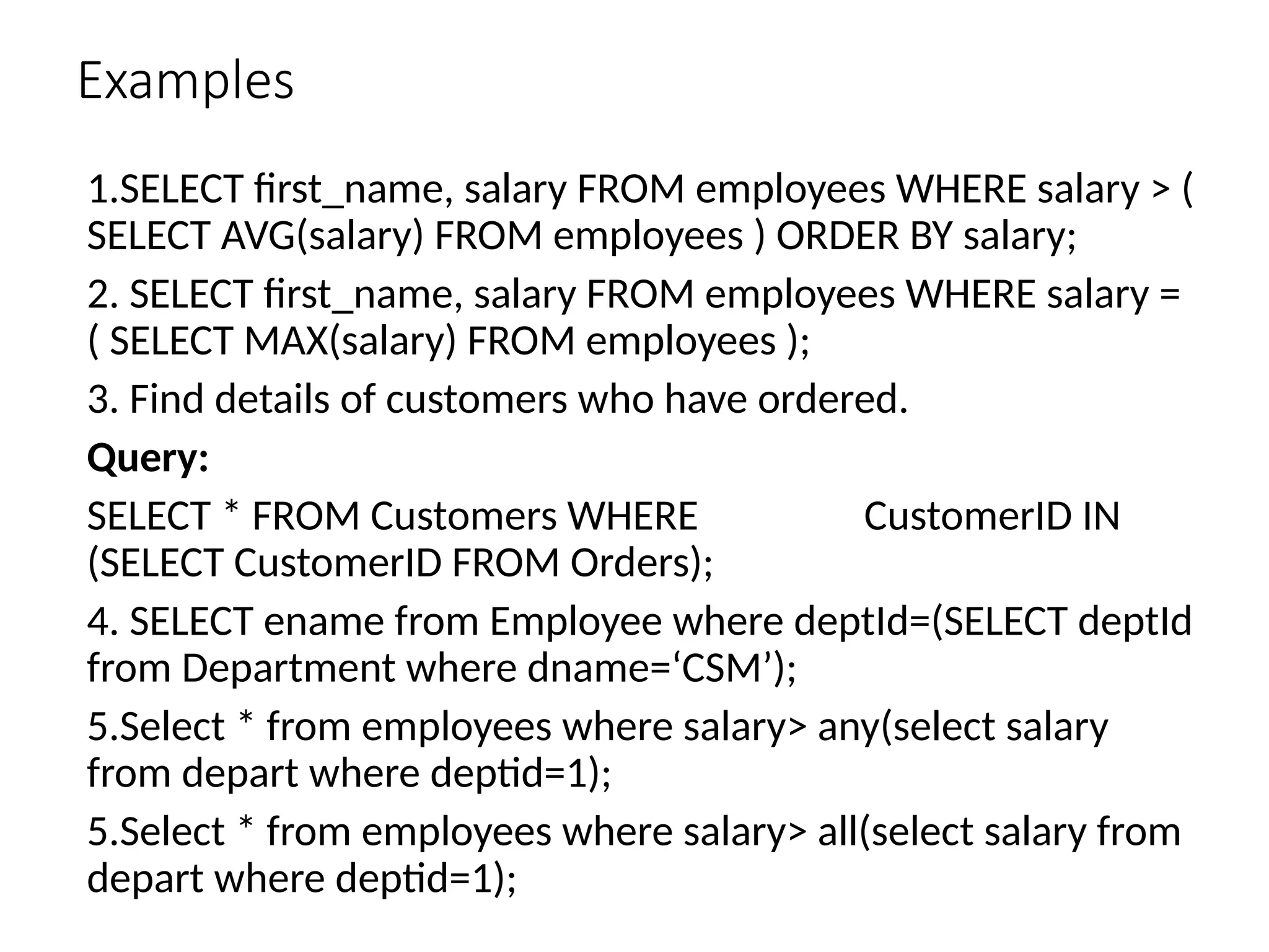 Examples
1.SELECT first_name, salary FROM employees WHERE salary > (
SELECT AVG(salary) FROM employees ) ORDER BY salary;
2. SELECT first_name, salary FROM employees WHERE salary =
( SELECT MAX(salary) FROM employees );
3. Find details of customers who have ordered.
Query:
SELECT * FROM Customers WHERE CustomerID IN
(SELECT CustomerID FROM Orders);
4. SELECT ename from Employee where deptId=(SELECT deptId
from Department where dname=‘CSM’);
5.Select * from employees where salary> any(select salary
from depart where deptid=1);
5.Select * from employees where salary> all(select salary from
depart where deptid=1);
 