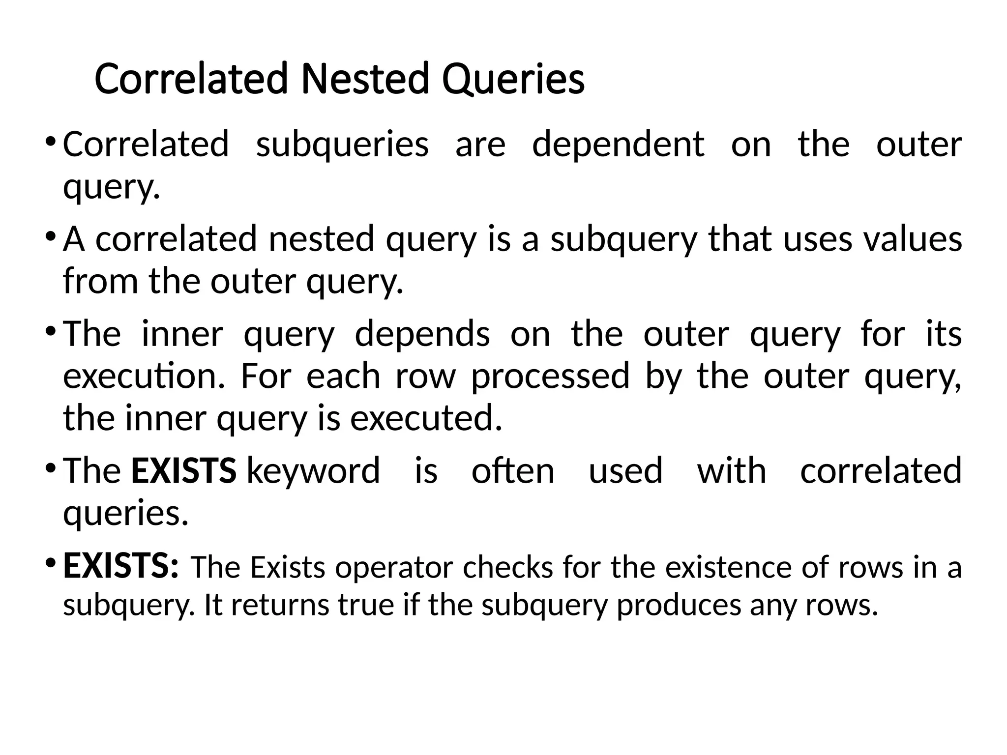 Correlated Nested Queries
•Correlated subqueries are dependent on the outer
query.
•A correlated nested query is a subquery that uses values
from the outer query.
•The inner query depends on the outer query for its
execution. For each row processed by the outer query,
the inner query is executed.
•The EXISTS keyword is often used with correlated
queries.
•EXISTS: The Exists operator checks for the existence of rows in a
subquery. It returns true if the subquery produces any rows.
 