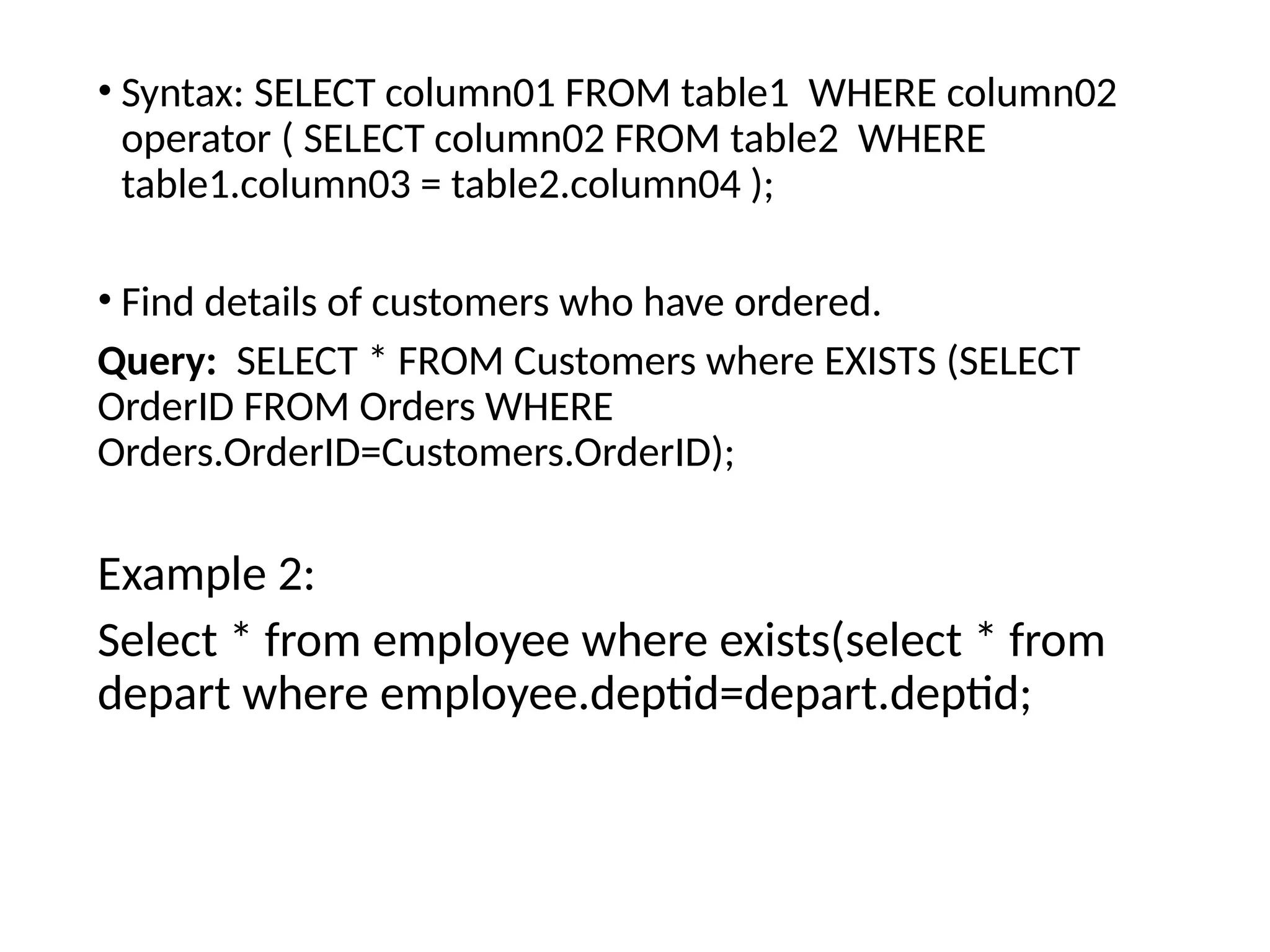 • Syntax: SELECT column01 FROM table1 WHERE column02
operator ( SELECT column02 FROM table2 WHERE
table1.column03 = table2.column04 );
• Find details of customers who have ordered.
Query: SELECT * FROM Customers where EXISTS (SELECT
OrderID FROM Orders WHERE
Orders.OrderID=Customers.OrderID);
Example 2:
Select * from employee where exists(select * from
depart where employee.deptid=depart.deptid;
 