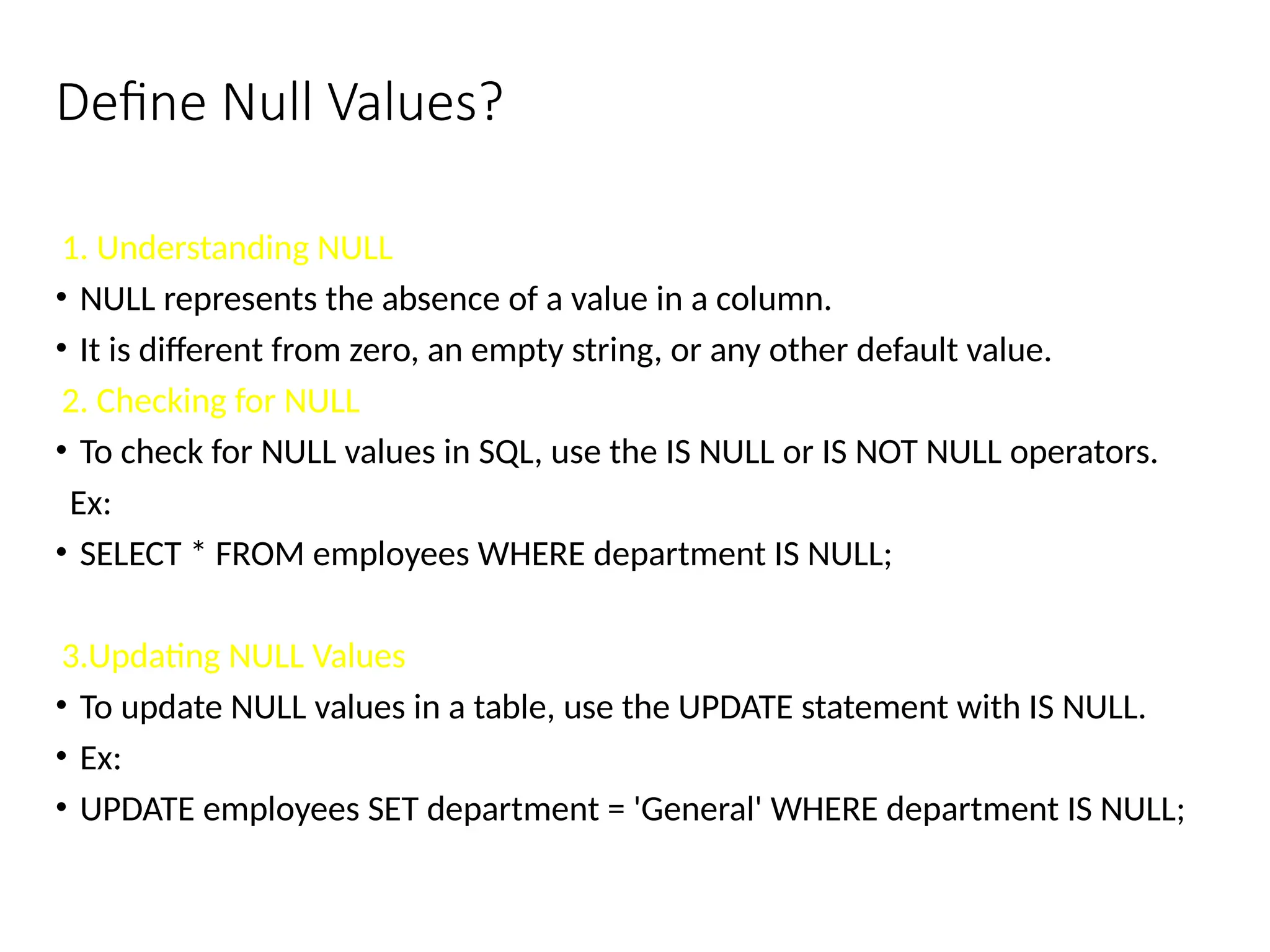 Define Null Values?
1. Understanding NULL
• NULL represents the absence of a value in a column.
• It is different from zero, an empty string, or any other default value.
2. Checking for NULL
• To check for NULL values in SQL, use the IS NULL or IS NOT NULL operators.
Ex:
• SELECT * FROM employees WHERE department IS NULL;
3.Updating NULL Values
• To update NULL values in a table, use the UPDATE statement with IS NULL.
• Ex:
• UPDATE employees SET department = 'General' WHERE department IS NULL;
 