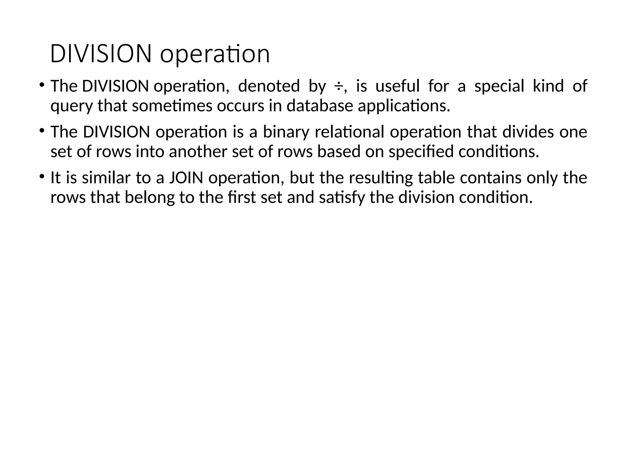 DIVISION operation
• The DIVISION operation, denoted by ÷, is useful for a special kind of
query that sometimes occurs in database applications.
• The DIVISION operation is a binary relational operation that divides one
set of rows into another set of rows based on specified conditions.
• It is similar to a JOIN operation, but the resulting table contains only the
rows that belong to the first set and satisfy the division condition.
 