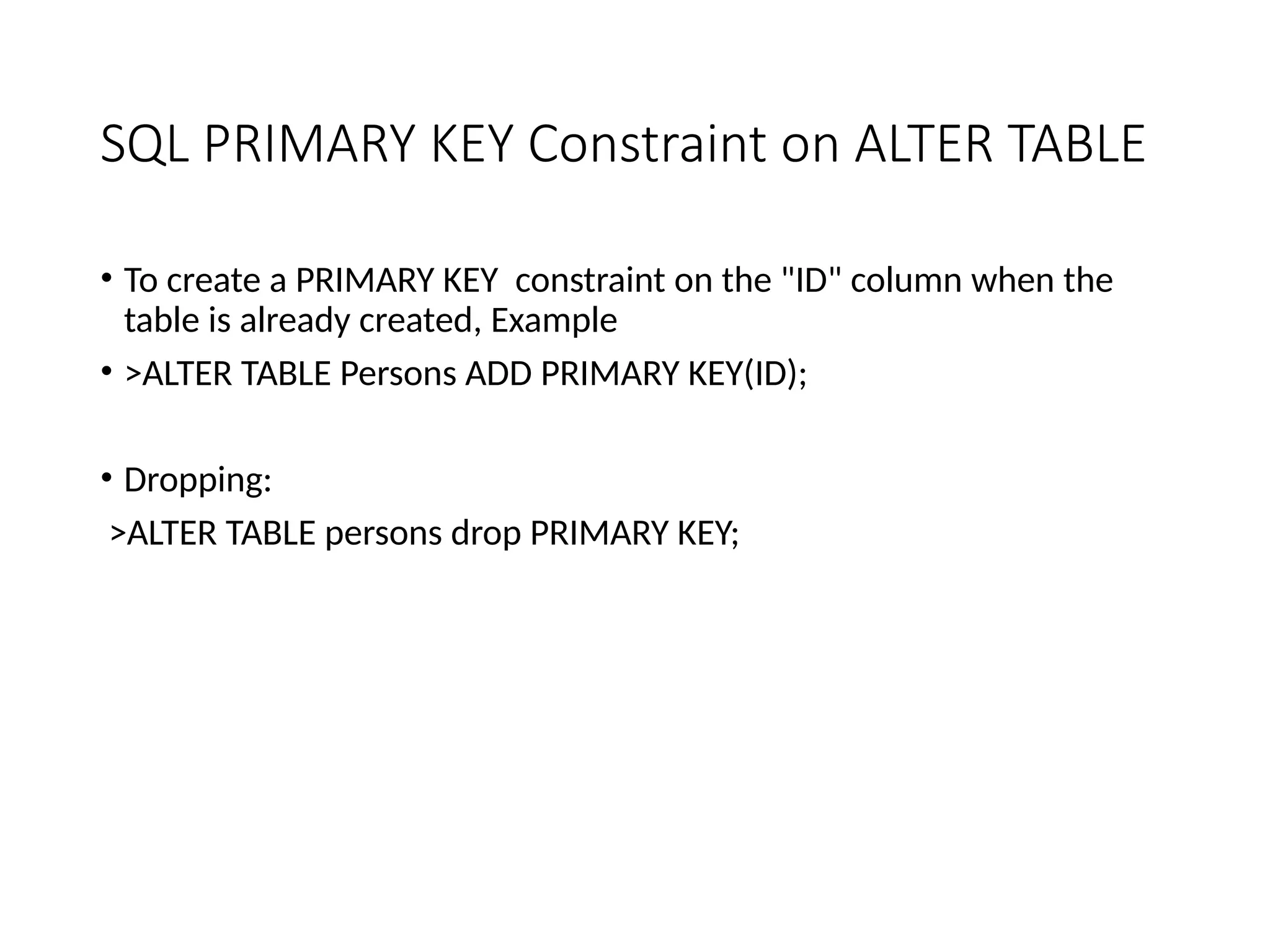 SQL PRIMARY KEY Constraint on ALTER TABLE
• To create a PRIMARY KEY constraint on the "ID" column when the
table is already created, Example
• >ALTER TABLE Persons ADD PRIMARY KEY(ID);
• Dropping:
>ALTER TABLE persons drop PRIMARY KEY;
 