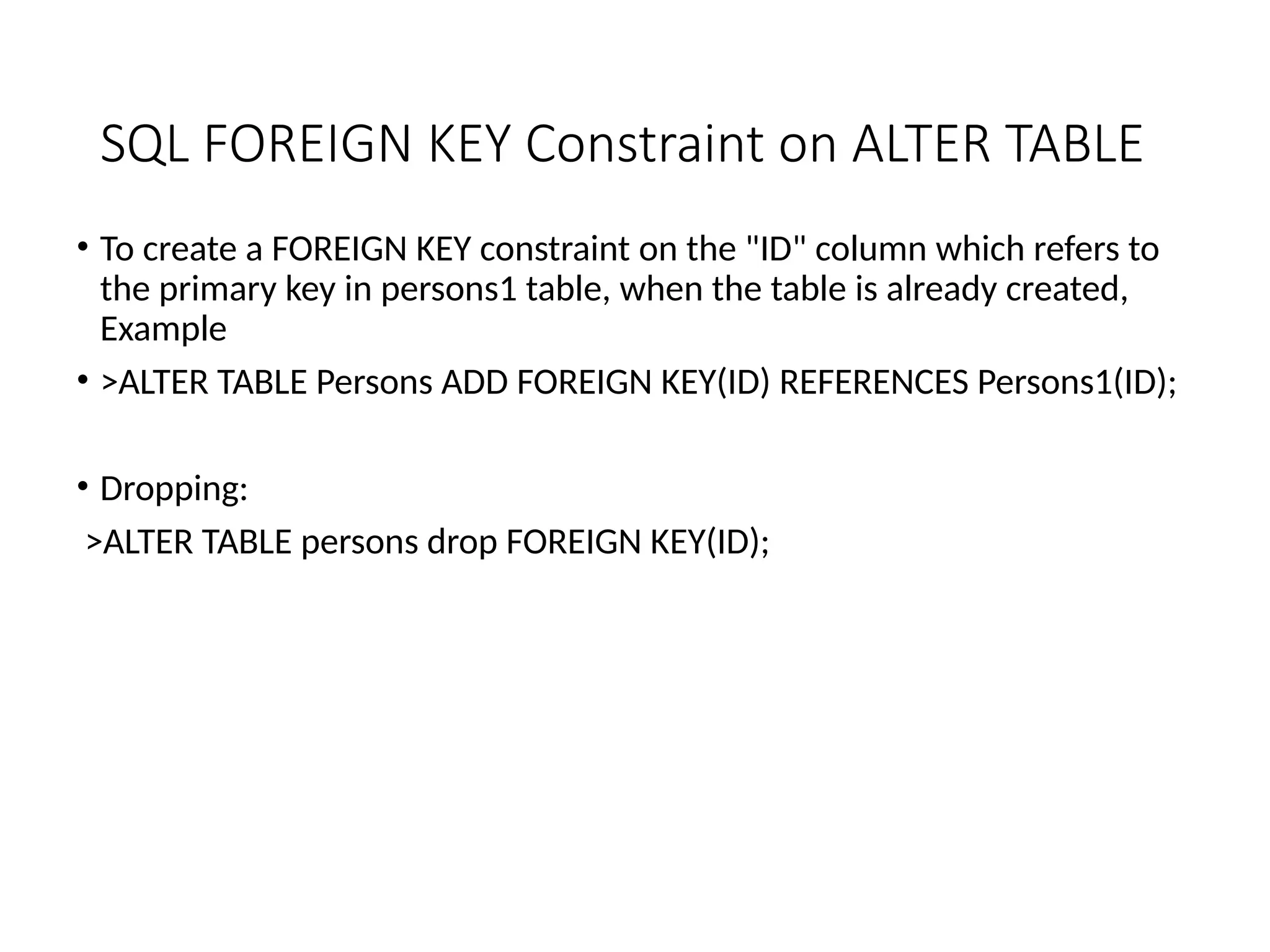 SQL FOREIGN KEY Constraint on ALTER TABLE
• To create a FOREIGN KEY constraint on the "ID" column which refers to
the primary key in persons1 table, when the table is already created,
Example
• >ALTER TABLE Persons ADD FOREIGN KEY(ID) REFERENCES Persons1(ID);
• Dropping:
>ALTER TABLE persons drop FOREIGN KEY(ID);
 