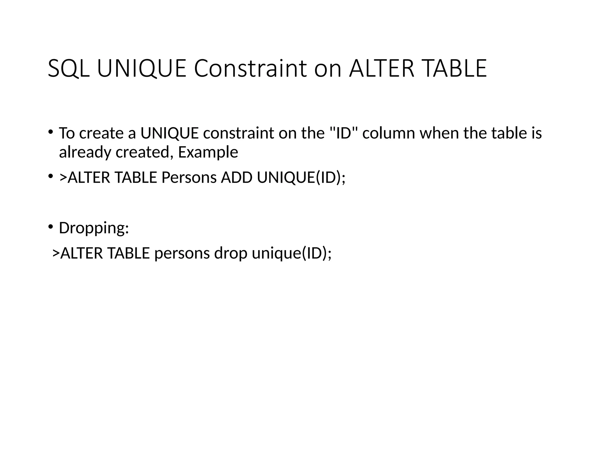 SQL UNIQUE Constraint on ALTER TABLE
• To create a UNIQUE constraint on the "ID" column when the table is
already created, Example
• >ALTER TABLE Persons ADD UNIQUE(ID);
• Dropping:
>ALTER TABLE persons drop unique(ID);
 