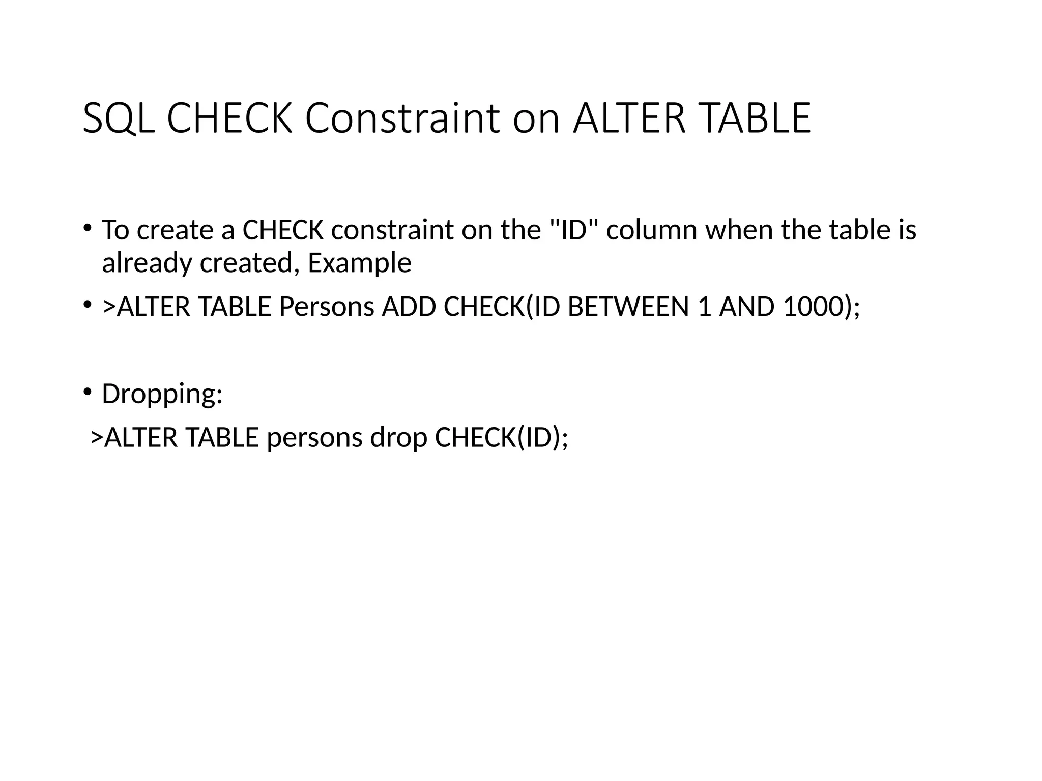 SQL CHECK Constraint on ALTER TABLE
• To create a CHECK constraint on the "ID" column when the table is
already created, Example
• >ALTER TABLE Persons ADD CHECK(ID BETWEEN 1 AND 1000);
• Dropping:
>ALTER TABLE persons drop CHECK(ID);
 