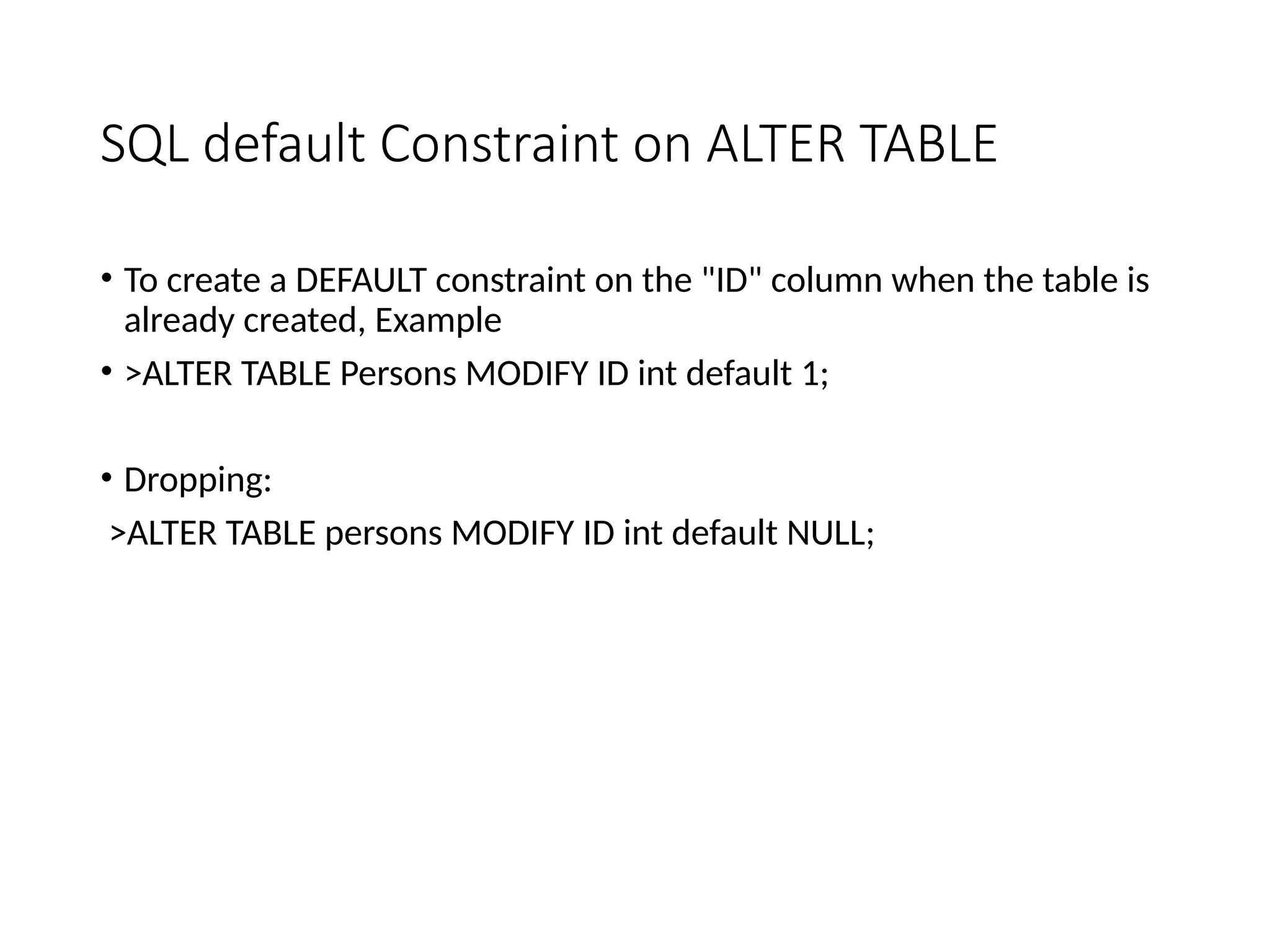 SQL default Constraint on ALTER TABLE
• To create a DEFAULT constraint on the "ID" column when the table is
already created, Example
• >ALTER TABLE Persons MODIFY ID int default 1;
• Dropping:
>ALTER TABLE persons MODIFY ID int default NULL;
 