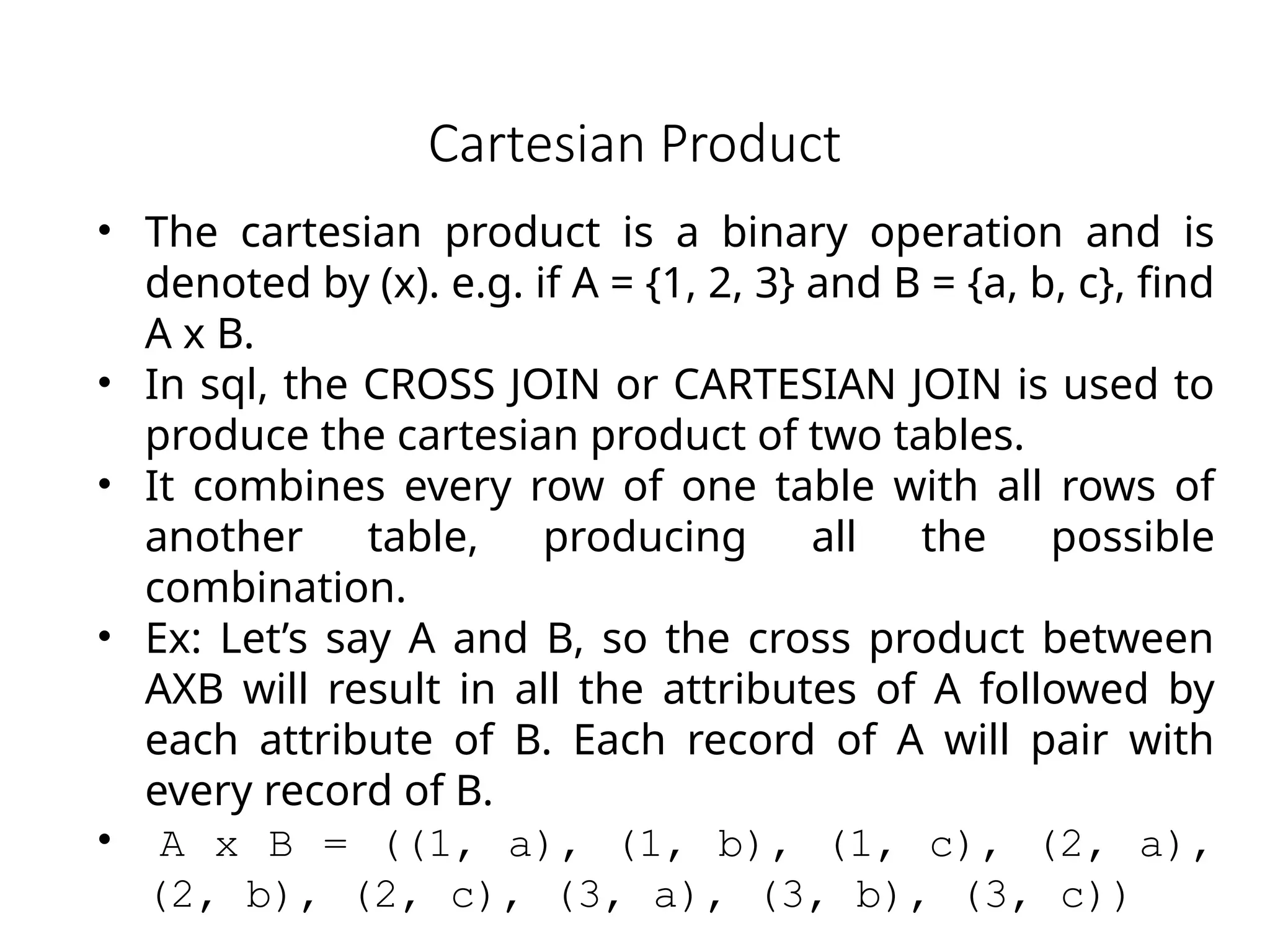 Cartesian Product
• The cartesian product is a binary operation and is
denoted by (x). e.g. if A = {1, 2, 3} and B = {a, b, c}, find
A x B.
• In sql, the CROSS JOIN or CARTESIAN JOIN is used to
produce the cartesian product of two tables.
• It combines every row of one table with all rows of
another table, producing all the possible
combination.
• Ex: Let’s say A and B, so the cross product between
AXB will result in all the attributes of A followed by
each attribute of B. Each record of A will pair with
every record of B.
• A x B = ((1, a), (1, b), (1, c), (2, a),
(2, b), (2, c), (3, a), (3, b), (3, c))
 