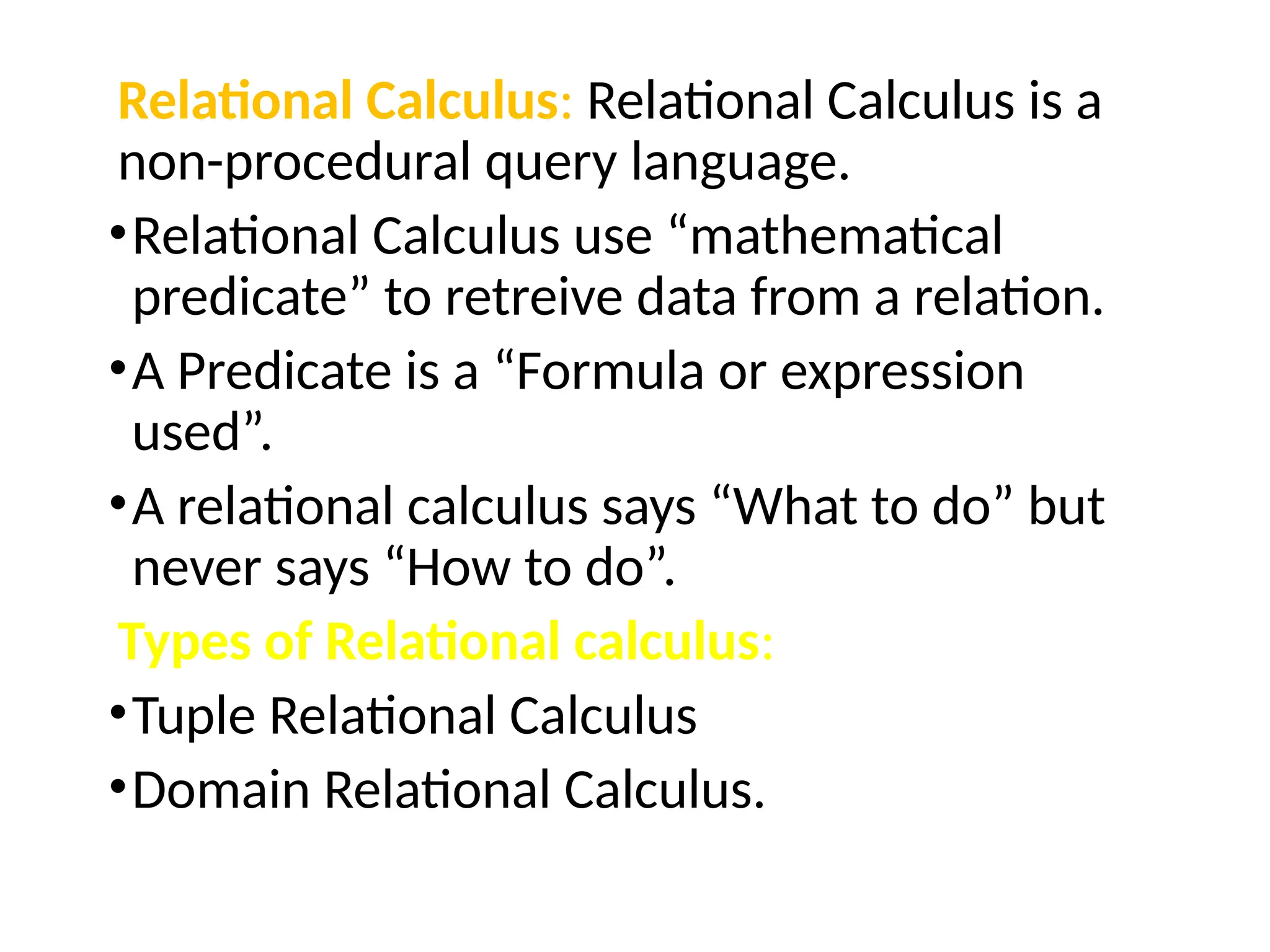 Relational Calculus: Relational Calculus is a
non-procedural query language.
•Relational Calculus use “mathematical
predicate” to retreive data from a relation.
•A Predicate is a “Formula or expression
used”.
•A relational calculus says “What to do” but
never says “How to do”.
Types of Relational calculus:
•Tuple Relational Calculus
•Domain Relational Calculus.
 