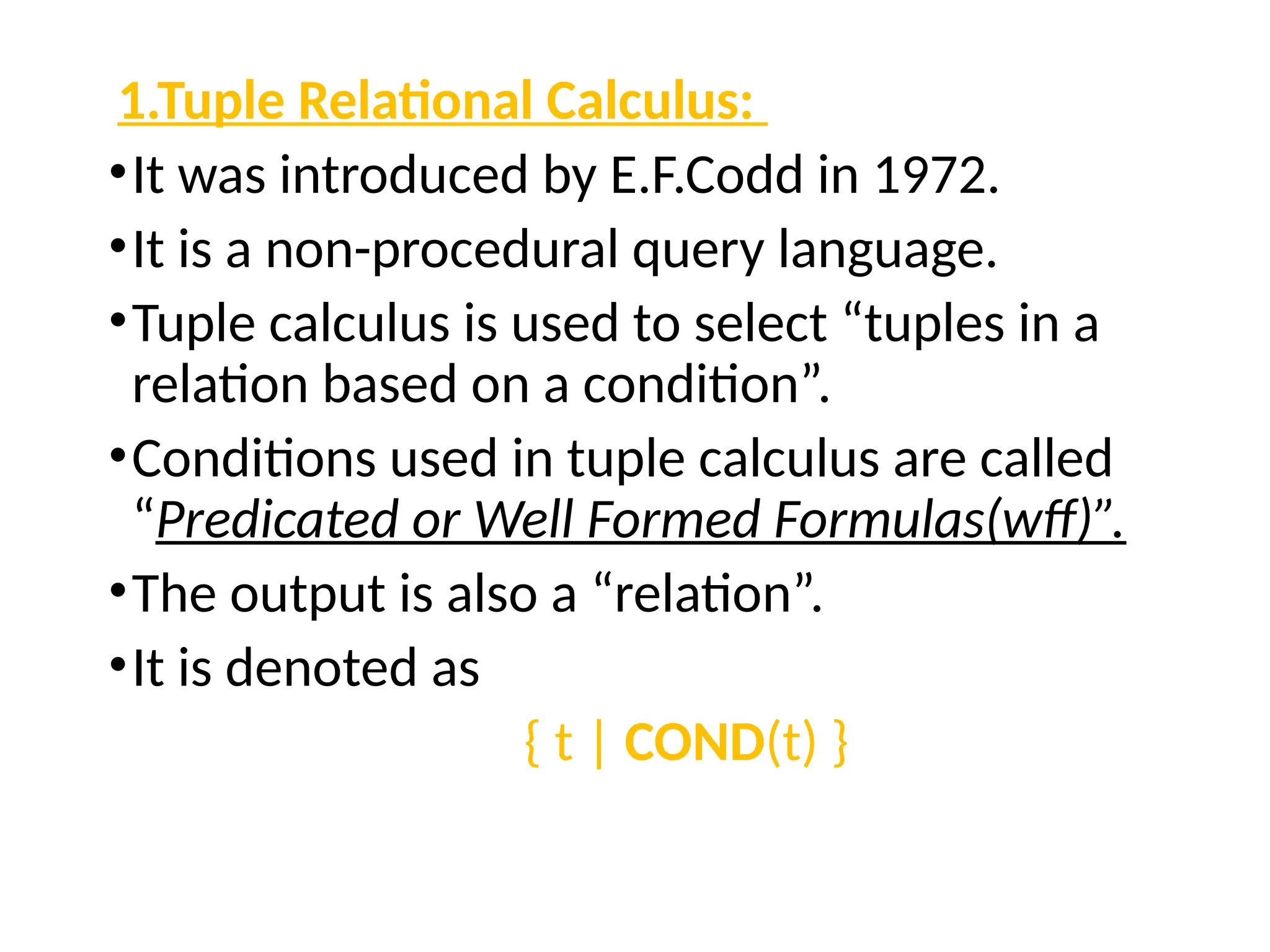 1.Tuple Relational Calculus:
•It was introduced by E.F.Codd in 1972.
•It is a non-procedural query language.
•Tuple calculus is used to select “tuples in a
relation based on a condition”.
•Conditions used in tuple calculus are called
“Predicated or Well Formed Formulas(wff)”.
•The output is also a “relation”.
•It is denoted as
{ t | COND(t) }
 