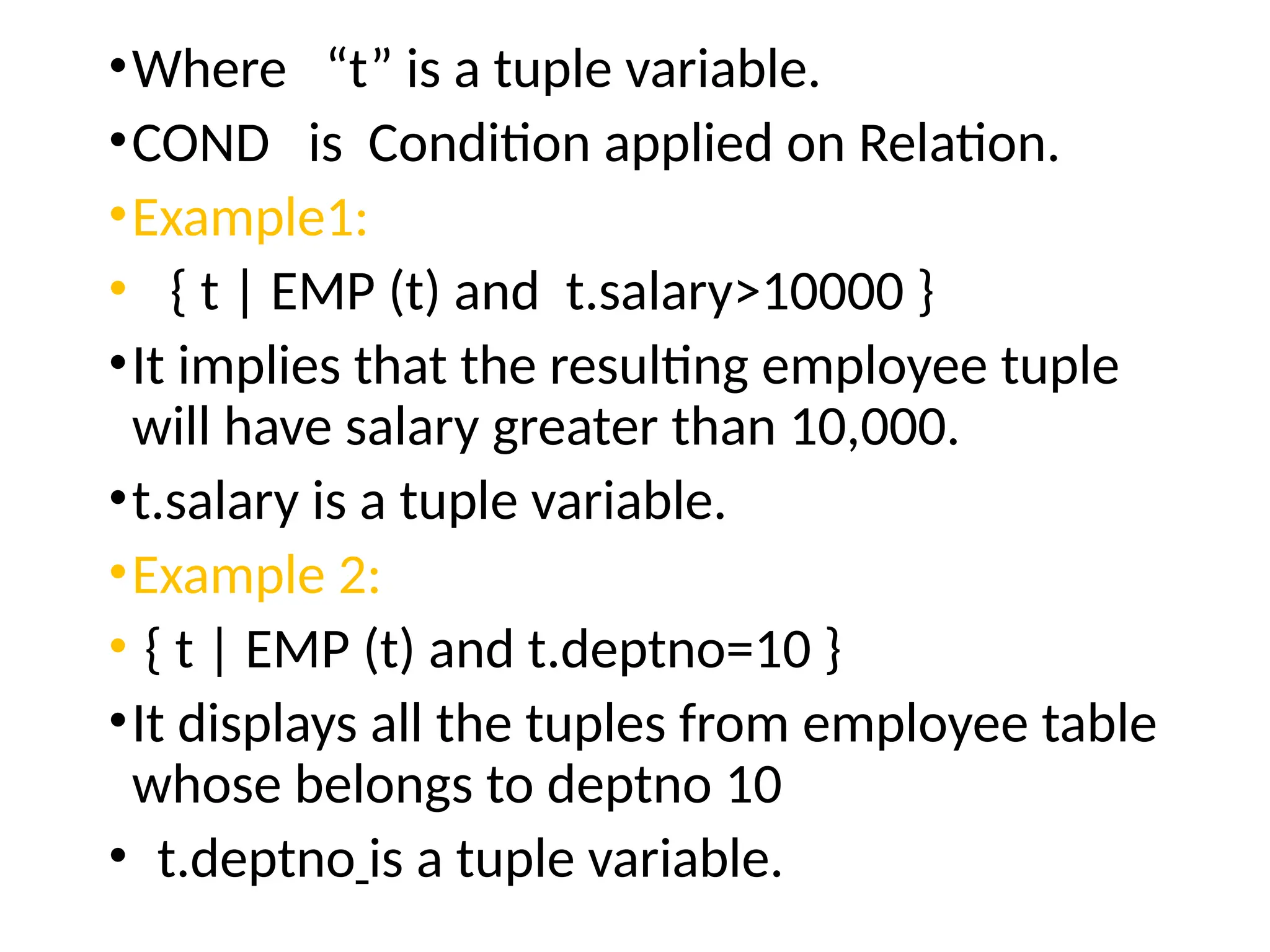 •Where “t” is a tuple variable.
•COND is Condition applied on Relation.
•Example1:
• { t | EMP (t) and t.salary>10000 }
•It implies that the resulting employee tuple
will have salary greater than 10,000.
•t.salary is a tuple variable.
•Example 2:
• { t | EMP (t) and t.deptno=10 }
•It displays all the tuples from employee table
whose belongs to deptno 10
• t.deptno is a tuple variable.
 