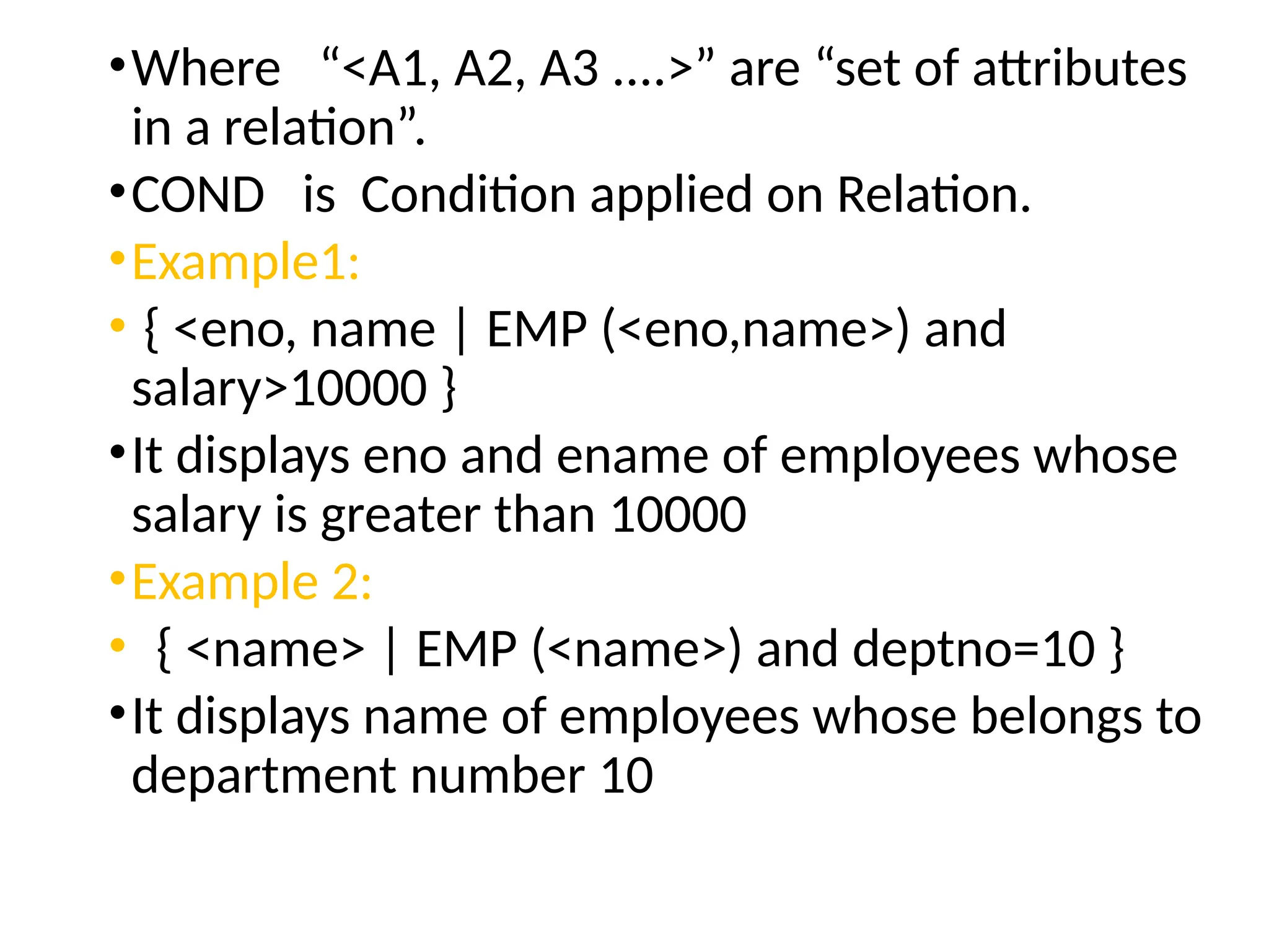 •Where “<A1, A2, A3 ....>” are “set of attributes
in a relation”.
•COND is Condition applied on Relation.
•Example1:
• { <eno, name | EMP (<eno,name>) and
salary>10000 }
•It displays eno and ename of employees whose
salary is greater than 10000
•Example 2:
• { <name> | EMP (<name>) and deptno=10 }
•It displays name of employees whose belongs to
department number 10
 