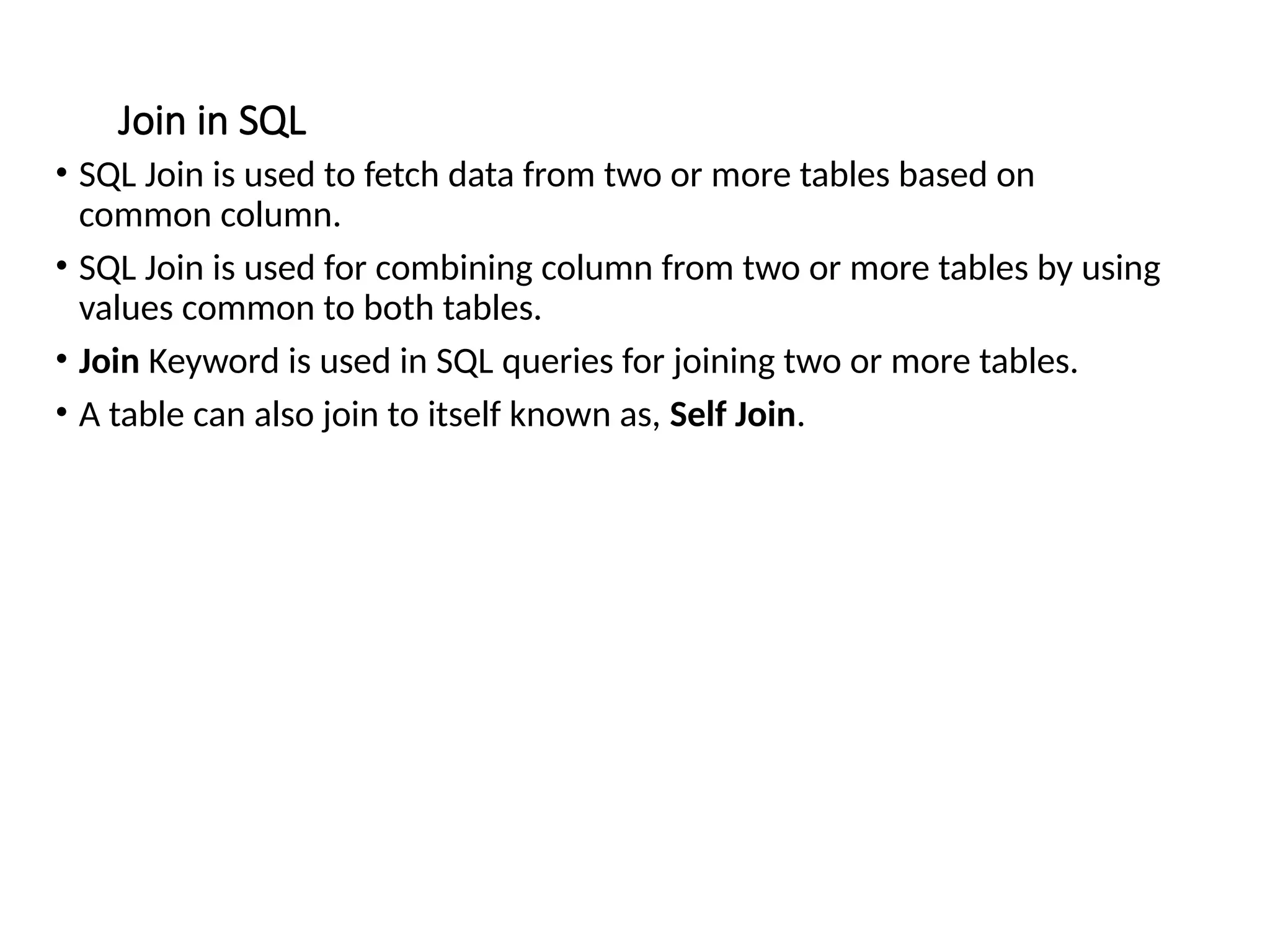 Join in SQL
• SQL Join is used to fetch data from two or more tables based on
common column.
• SQL Join is used for combining column from two or more tables by using
values common to both tables.
• Join Keyword is used in SQL queries for joining two or more tables.
• A table can also join to itself known as, Self Join.
 