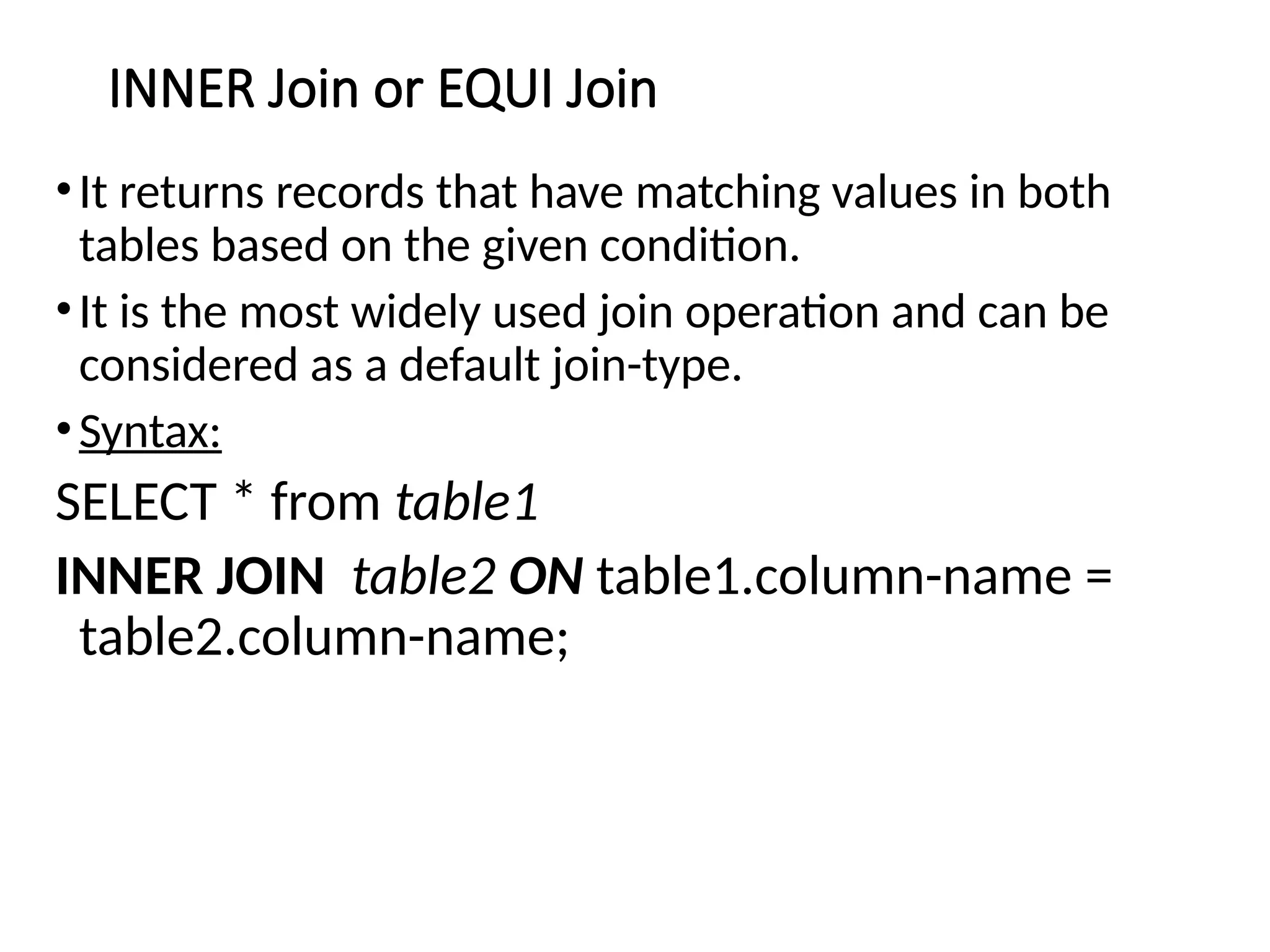 INNER Join or EQUI Join
•It returns records that have matching values in both
tables based on the given condition.
•It is the most widely used join operation and can be
considered as a default join-type.
•Syntax:
SELECT * from table1
INNER JOIN table2 ON table1.column-name =
table2.column-name;
 