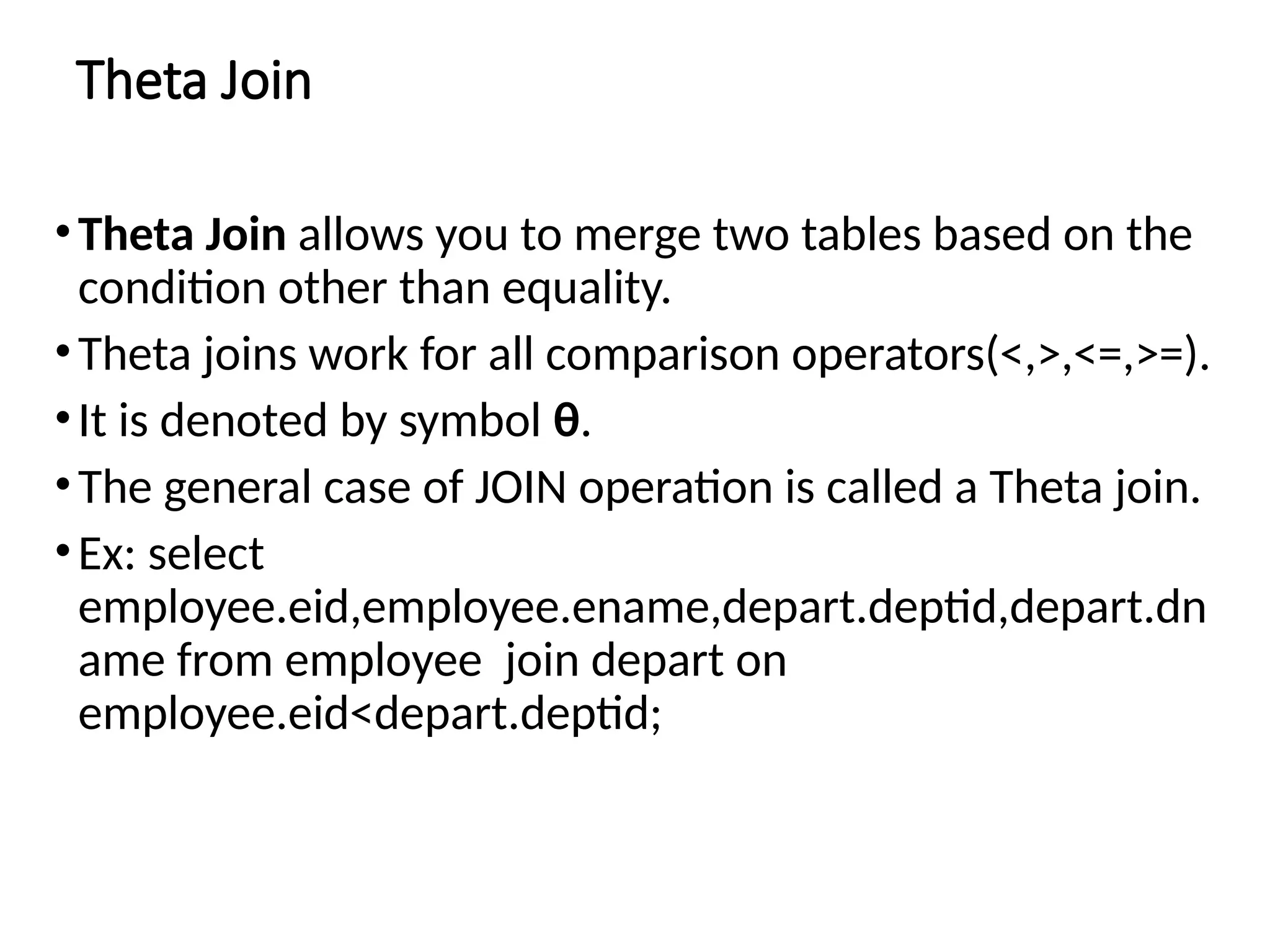 Theta Join
•Theta Join allows you to merge two tables based on the
condition other than equality.
•Theta joins work for all comparison operators(<,>,<=,>=).
•It is denoted by symbol θ.
•The general case of JOIN operation is called a Theta join.
•Ex: select
employee.eid,employee.ename,depart.deptid,depart.dn
ame from employee join depart on
employee.eid<depart.deptid;
 
