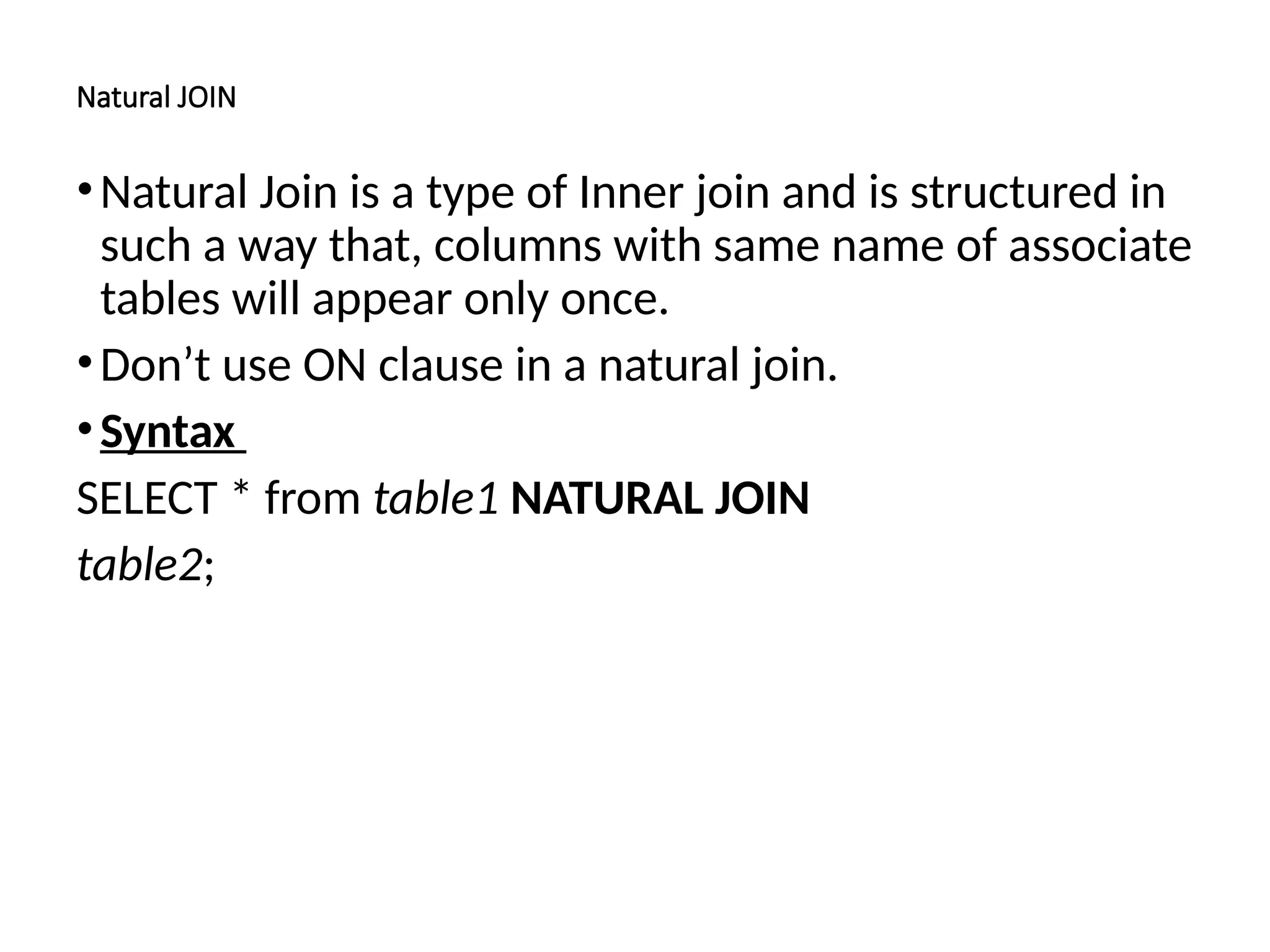Natural JOIN
•Natural Join is a type of Inner join and is structured in
such a way that, columns with same name of associate
tables will appear only once.
•Don’t use ON clause in a natural join.
•Syntax
SELECT * from table1 NATURAL JOIN
table2;
 