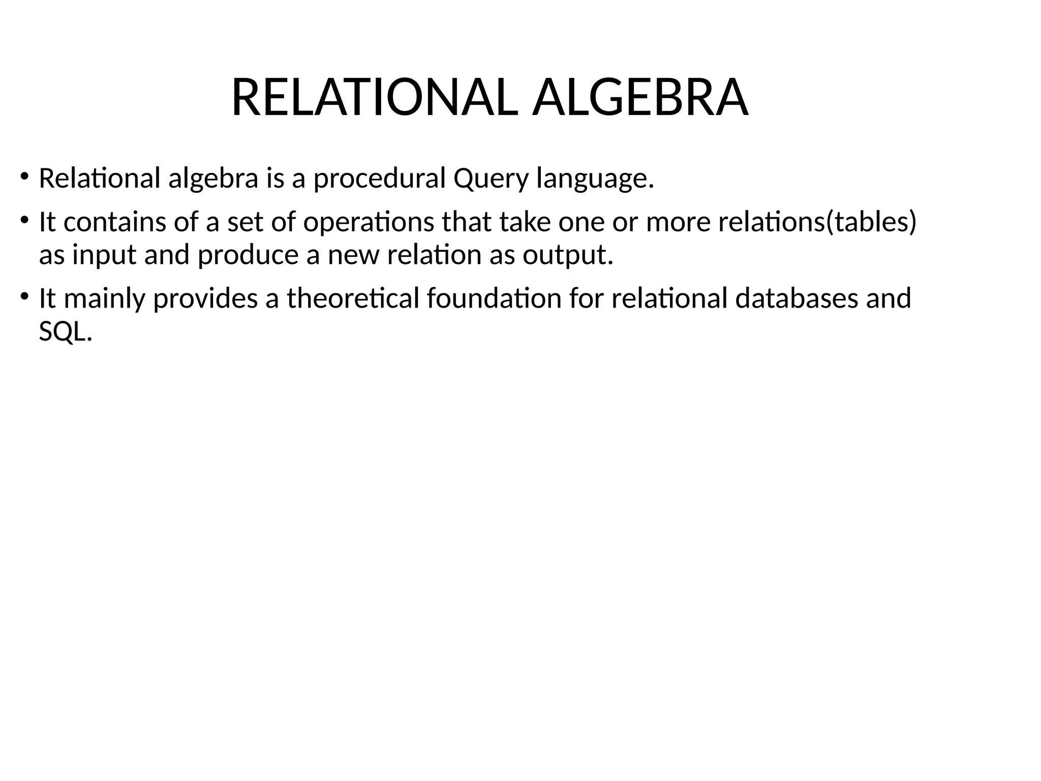 • Relational algebra is a procedural Query language.
• It contains of a set of operations that take one or more relations(tables)
as input and produce a new relation as output.
• It mainly provides a theoretical foundation for relational databases and
SQL.
RELATIONAL ALGEBRA
 