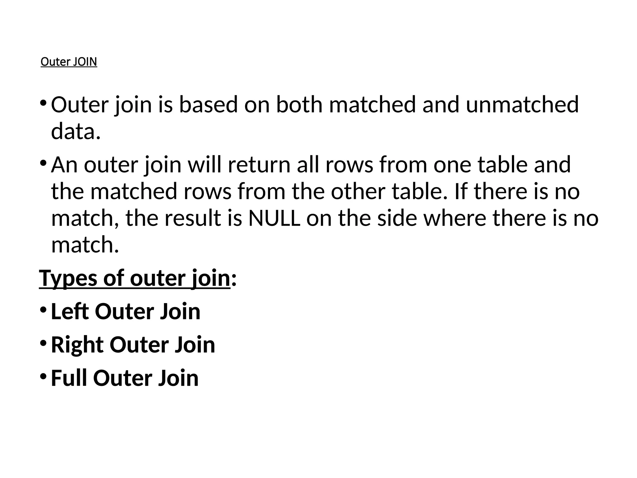 Outer JOIN
•Outer join is based on both matched and unmatched
data.
•An outer join will return all rows from one table and
the matched rows from the other table. If there is no
match, the result is NULL on the side where there is no
match.
Types of outer join:
•Left Outer Join
•Right Outer Join
•Full Outer Join
 