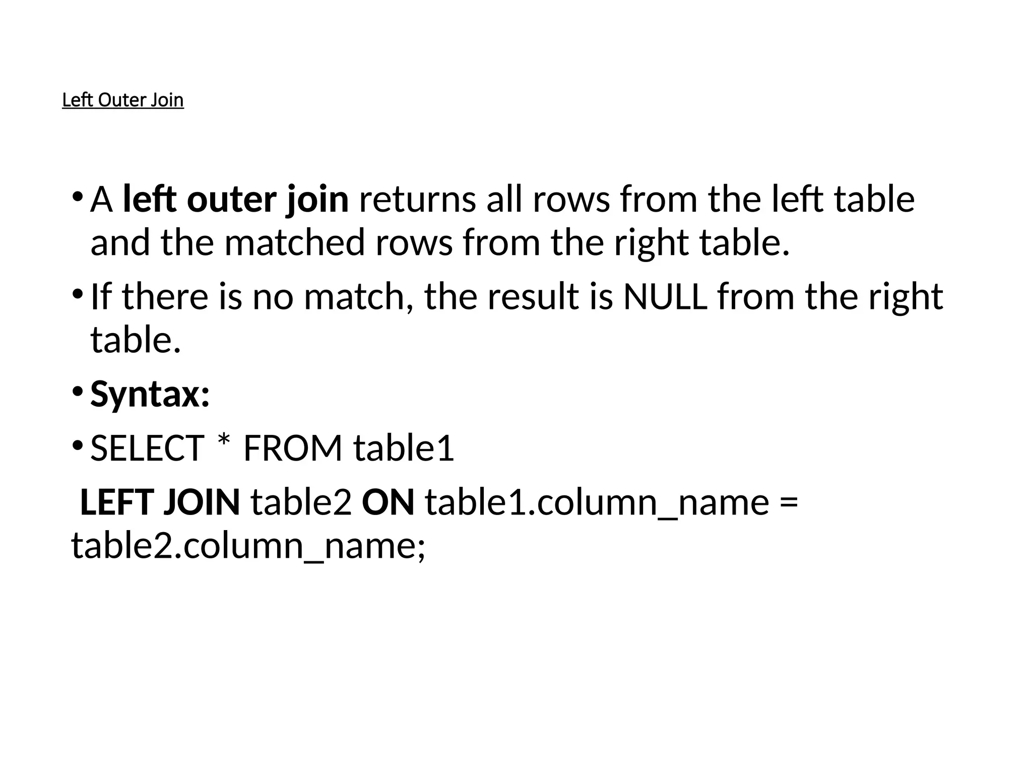 Left Outer Join
•A left outer join returns all rows from the left table
and the matched rows from the right table.
•If there is no match, the result is NULL from the right
table.
•Syntax:
•SELECT * FROM table1
LEFT JOIN table2 ON table1.column_name =
table2.column_name;
 