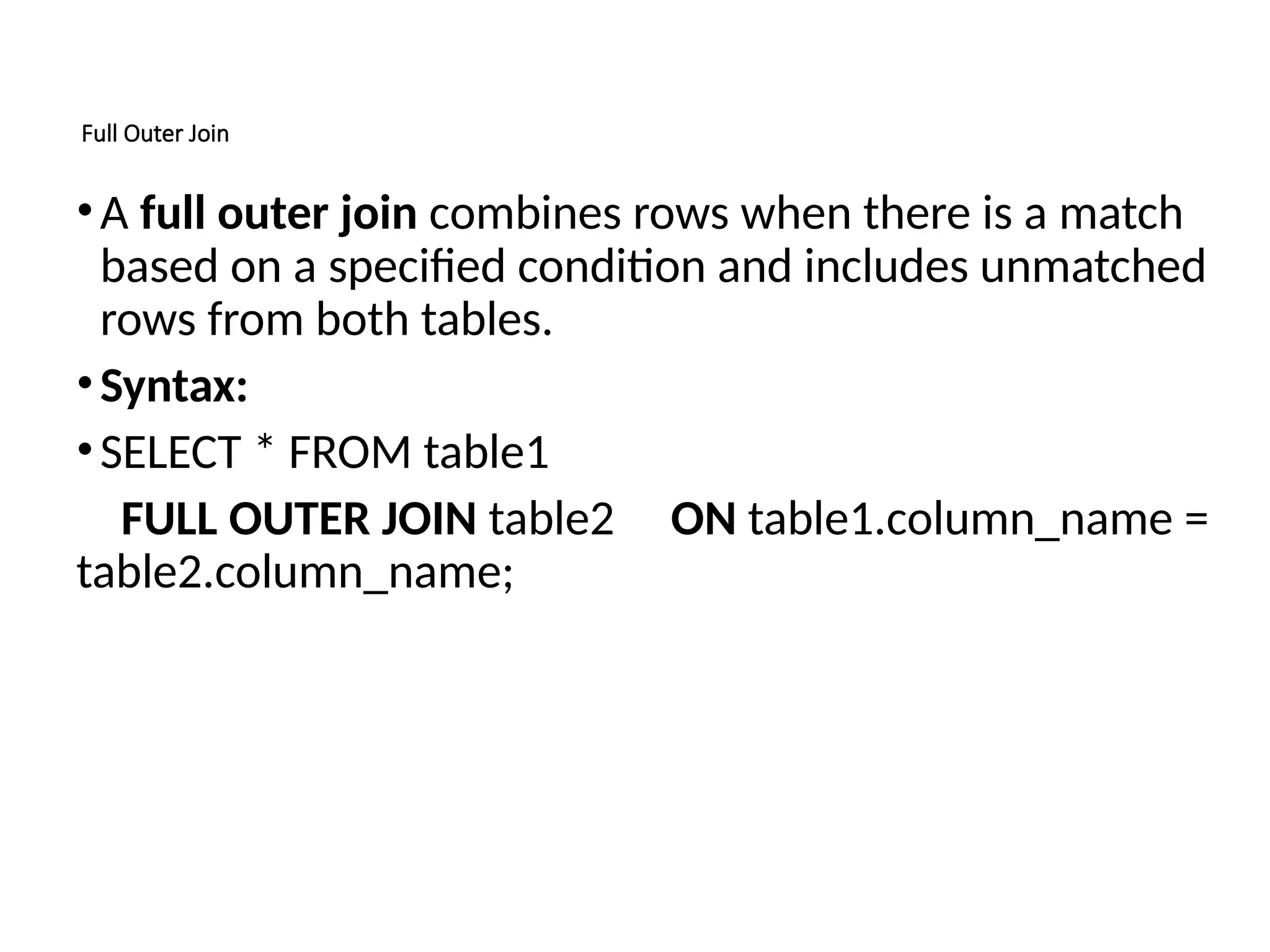 Full Outer Join
•A full outer join combines rows when there is a match
based on a specified condition and includes unmatched
rows from both tables.
•Syntax:
•SELECT * FROM table1
FULL OUTER JOIN table2 ON table1.column_name =
table2.column_name;
 