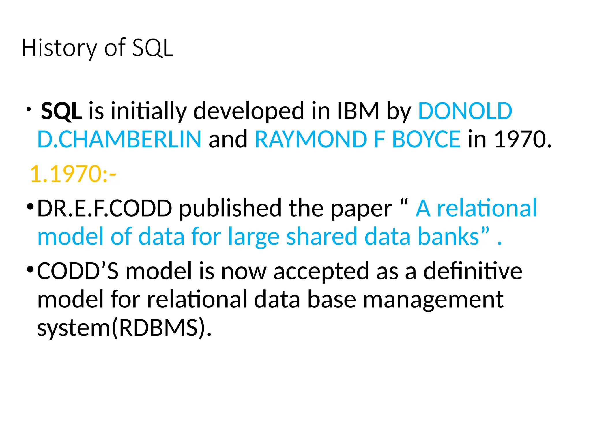 History of SQL
• SQL is initially developed in IBM by DONOLD
D.CHAMBERLIN and RAYMOND F BOYCE in 1970.
1.1970:-
•DR.E.F.CODD published the paper “ A relational
model of data for large shared data banks” .
•CODD’S model is now accepted as a definitive
model for relational data base management
system(RDBMS).
 