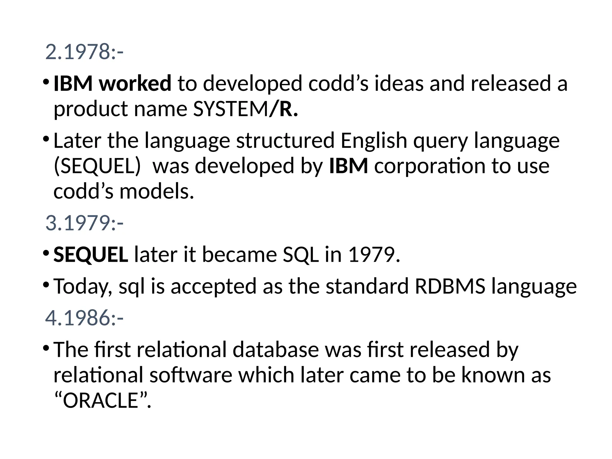2.1978:-
•IBM worked to developed codd’s ideas and released a
product name SYSTEM/R.
•Later the language structured English query language
(SEQUEL) was developed by IBM corporation to use
codd’s models.
3.1979:-
•SEQUEL later it became SQL in 1979.
•Today, sql is accepted as the standard RDBMS language
4.1986:-
•The first relational database was first released by
relational software which later came to be known as
“ORACLE”.
 