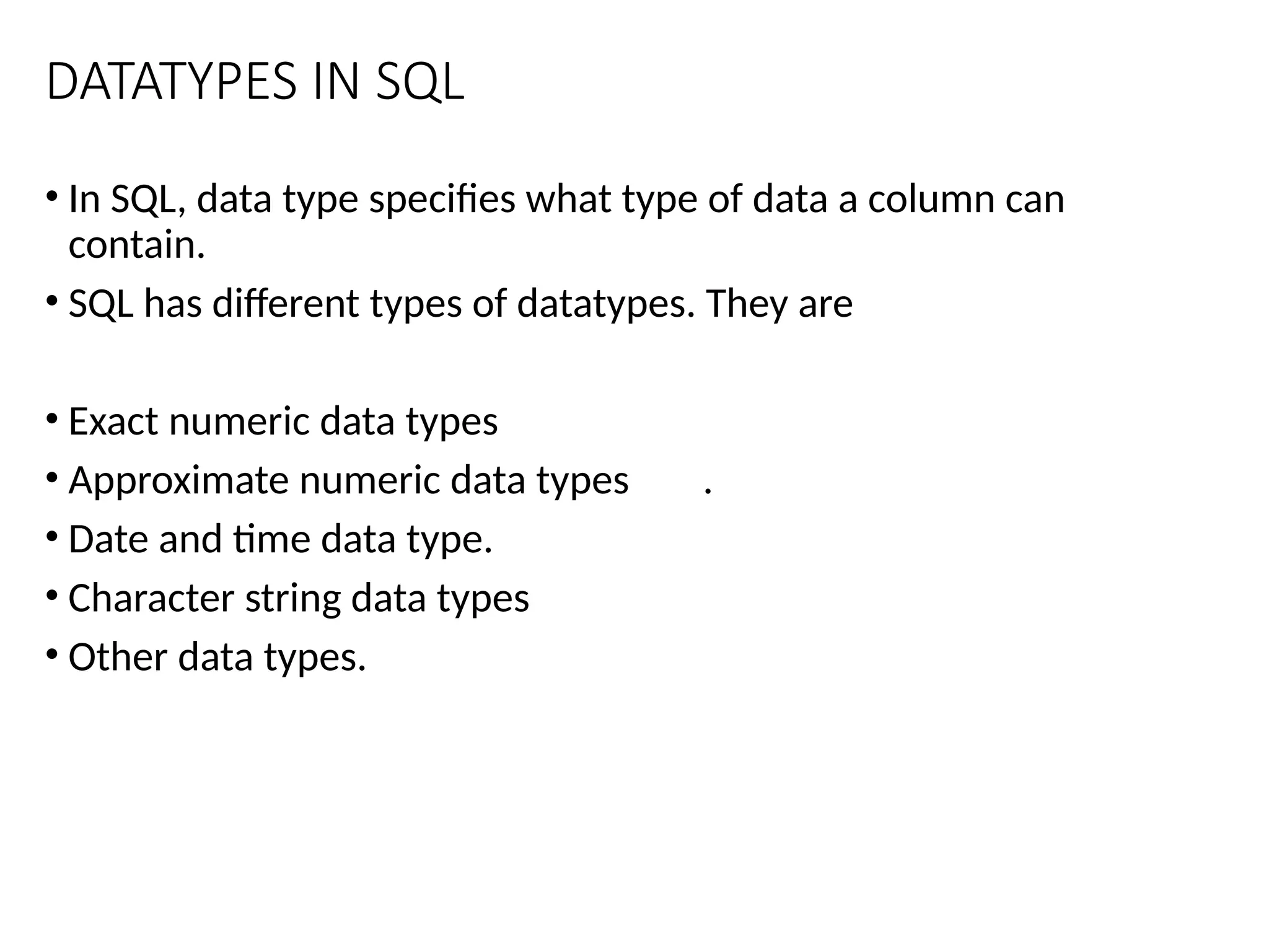 DATATYPES IN SQL
• In SQL, data type specifies what type of data a column can
contain.
• SQL has different types of datatypes. They are
• Exact numeric data types
• Approximate numeric data types .
• Date and time data type.
• Character string data types
• Other data types.
 