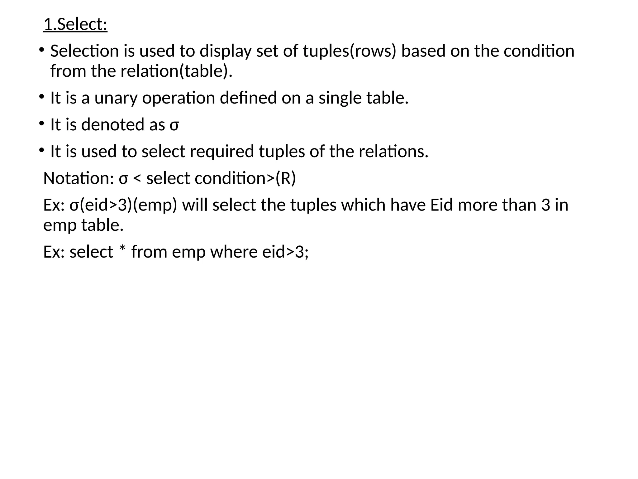 1.Select:
• Selection is used to display set of tuples(rows) based on the condition
from the relation(table).
• It is a unary operation defined on a single table.
• It is denoted as σ
• It is used to select required tuples of the relations.
Notation: σ < select condition>(R)
Ex: σ(eid>3)(emp) will select the tuples which have Eid more than 3 in
emp table.
Ex: select * from emp where eid>3;
 