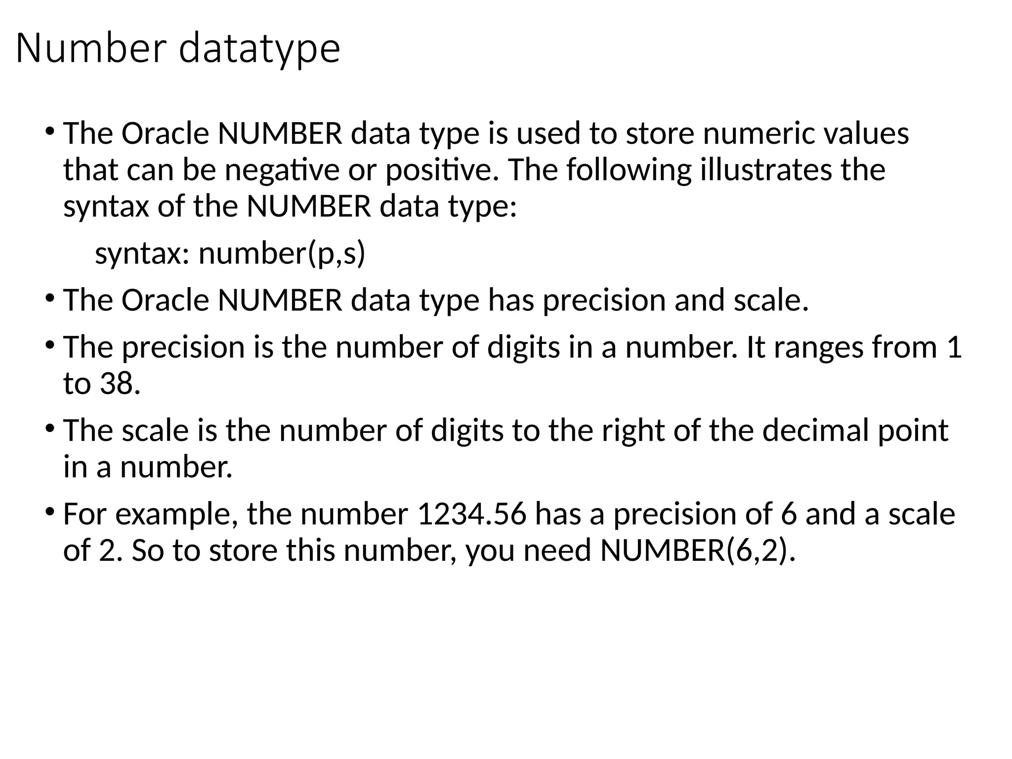 Number datatype
• The Oracle NUMBER data type is used to store numeric values
that can be negative or positive. The following illustrates the
syntax of the NUMBER data type:
syntax: number(p,s)
• The Oracle NUMBER data type has precision and scale.
• The precision is the number of digits in a number. It ranges from 1
to 38.
• The scale is the number of digits to the right of the decimal point
in a number.
• For example, the number 1234.56 has a precision of 6 and a scale
of 2. So to store this number, you need NUMBER(6,2).
 