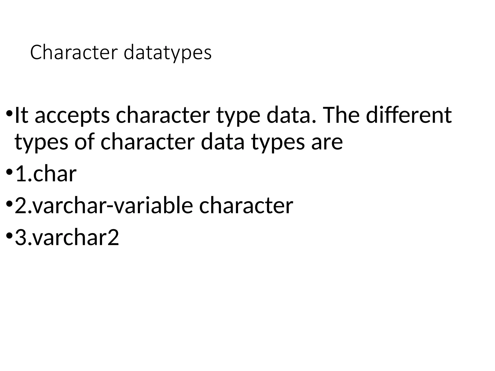 Character datatypes
•It accepts character type data. The different
types of character data types are
•1.char
•2.varchar-variable character
•3.varchar2
 
