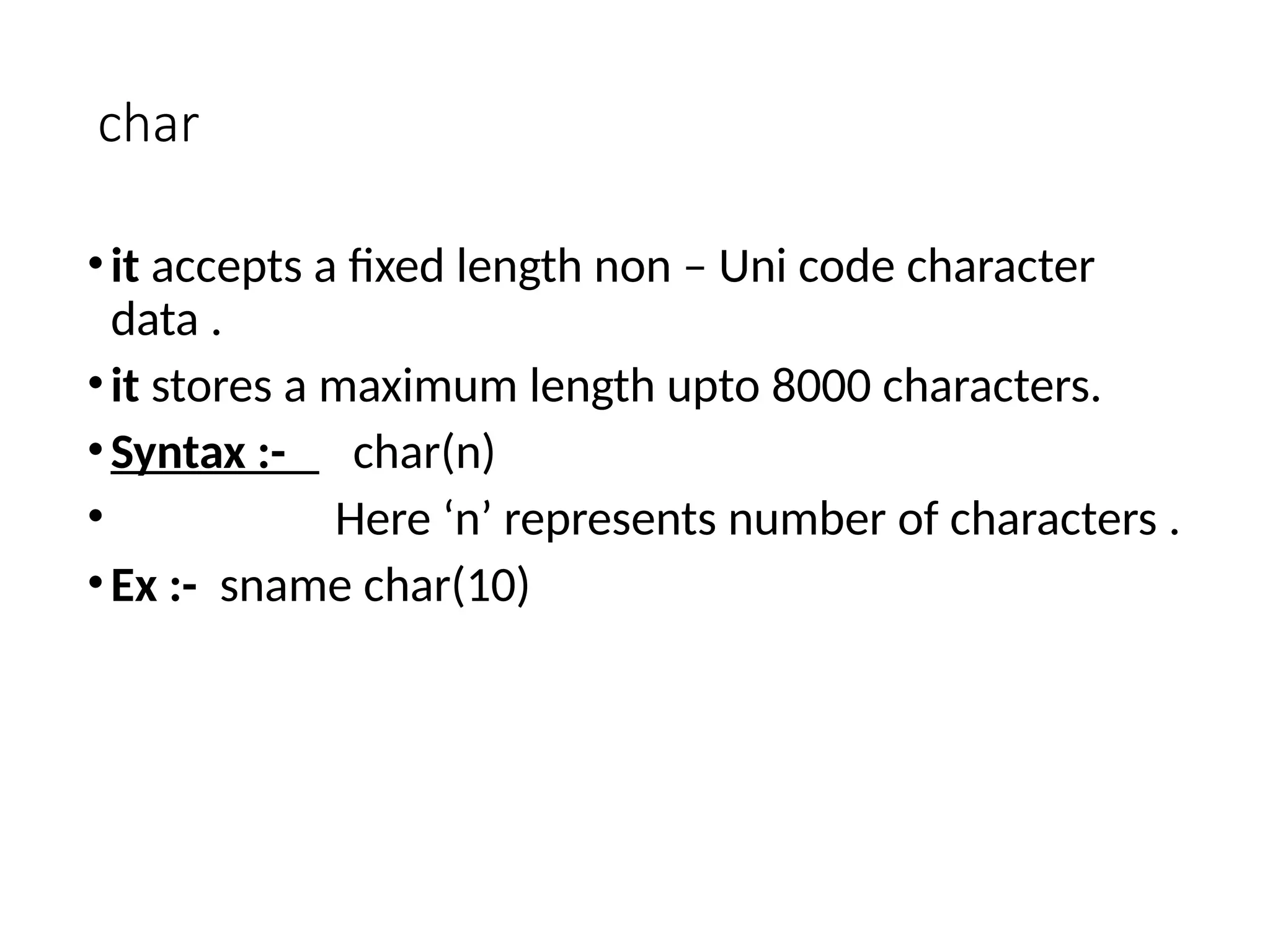 char
•it accepts a fixed length non – Uni code character
data .
•it stores a maximum length upto 8000 characters.
•Syntax :- char(n)
• Here ‘n’ represents number of characters .
•Ex :- sname char(10)
 