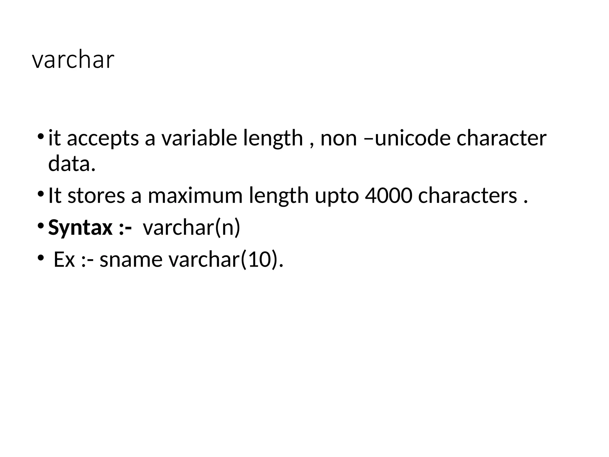 varchar
•it accepts a variable length , non –unicode character
data.
•It stores a maximum length upto 4000 characters .
•Syntax :- varchar(n)
• Ex :- sname varchar(10).
 