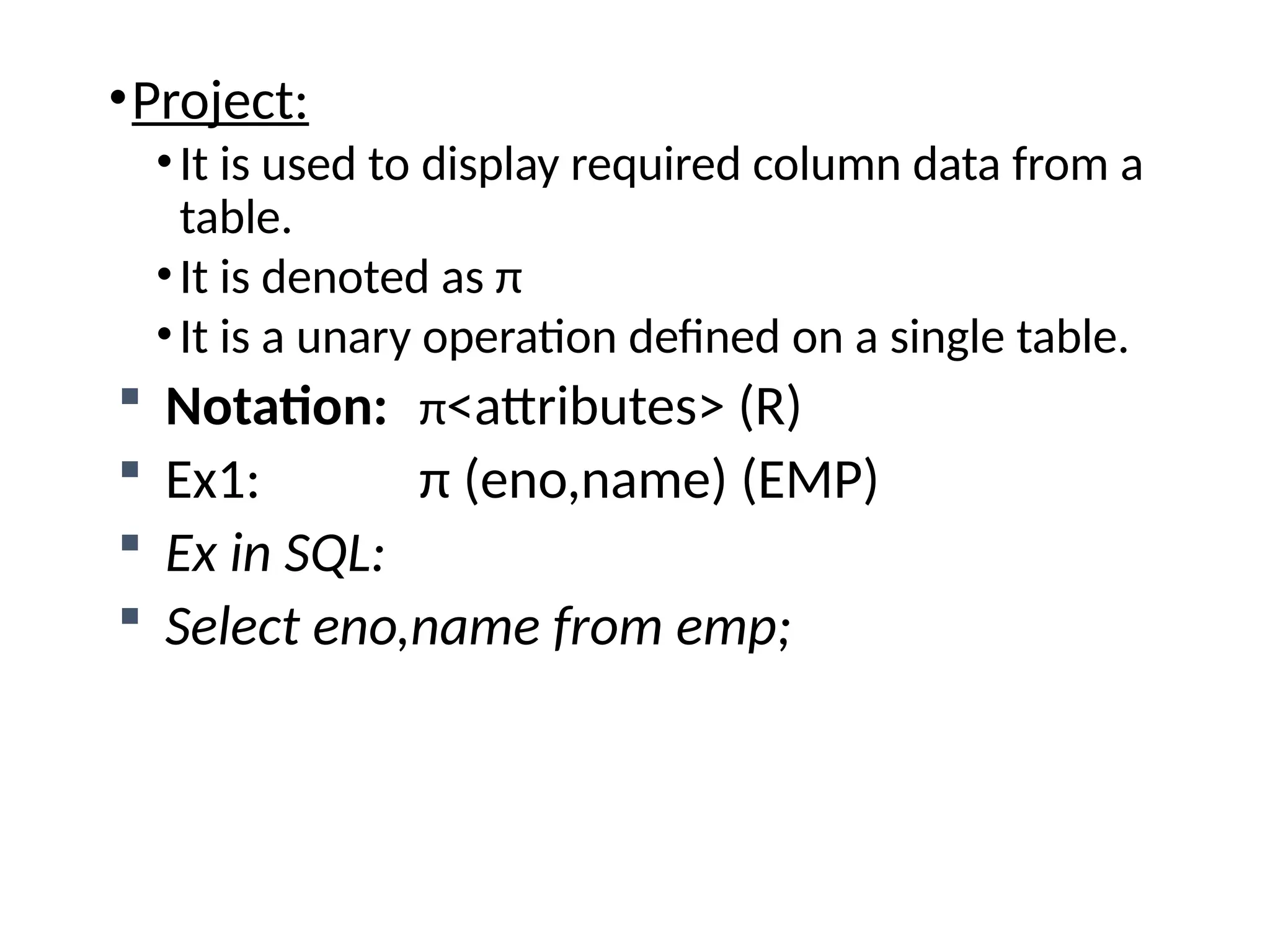 •Project:
•It is used to display required column data from a
table.
•It is denoted as π
•It is a unary operation defined on a single table.
 Notation: π<attributes> (R)
 Ex1: π (eno,name) (EMP)
 Ex in SQL:
 Select eno,name from emp;
 