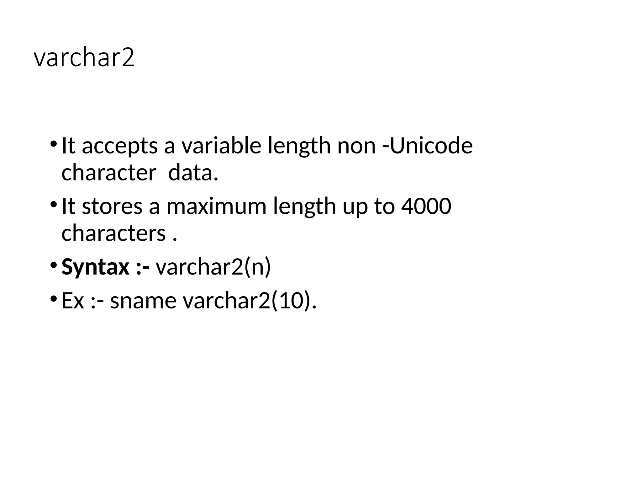 varchar2
•It accepts a variable length non -Unicode
character data.
•It stores a maximum length up to 4000
characters .
•Syntax :- varchar2(n)
•Ex :- sname varchar2(10).
 